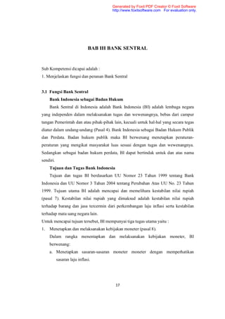 Generated by Foxit PDF Creator © Foxit Software
                                       http://www.foxitsoftware.com For evaluation only.




                              BAB III BANK SENTRAL


Sub Kompetensi dicapai adalah :
1. Menjelaskan fungsi dan peranan Bank Sentral


3.1 Fungsi Bank Sentral
     Bank Indonesia sebagai Badan Hukum
     Bank Sentral di Indonesia adalah Bank Indonesia (BI) adalah lembaga negara
yang independen dalam melaksanakan tugas dan wewenangnya, bebas dari campur
tangan Pemerintah dan atau pihak-pihak lain, kecuali untuk hal-hal yang secara tegas
diatur dalam undang-undang (Pasal 4). Bank Indonesia sebagai Badan Hukum Publik
dan Perdata. Badan hukum publik maka BI berwenang menetapkan peraturan-
peraturan yang mengikat masyarakat luas sesuai dengan tugas dan wewenangnya.
Sedangkan sebagai badan hukum perdata, BI dapat bertindak untuk dan atas nama
sendiri.
     Tujuan dan Tugas Bank Indonesia
     Tujuan dan tugas BI berdasarkan UU Nomor 23 Tahun 1999 tentang Bank
Indonesia dan UU Nomor 3 Tahun 2004 tentang Perubahan Atas UU No. 23 Tahun
1999. Tujuan utama BI adalah mencapai dan memelihara kestabilan nilai rupiah
(pasal 7). Kestabilan nilai rupiah yang dimaksud adalah kestabilan nilai rupiah
terhadap barang dan jasa tercermin dari perkembangan laju inflasi serta kestabilan
terhadap mata uang negara lain.
Untuk mencapai tujuan tersebut, BI mempunyai tiga tugas utama yaitu :
1.   Menetapkan dan melaksanakan kebijakan moneter (pasal 8).
     Dalam rangka menentapkan dan melaksanakan kebijakan moneter, BI
     berwenang:
     a. Menetapkan sasaran-sasaran moneter moneter dengan memperhatikan
           sasaran laju inflasi.




                                        17
 