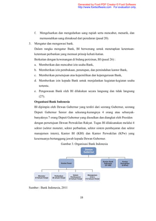 Generated by Foxit PDF Creator © Foxit Software
                                       http://www.foxitsoftware.com For evaluation only.




     f.   Mengeluarkan dan mengedarkan uang rupiah serta mencabut, menarik, dan
          memusnahkan uang dimaksud dari peredaran (pasal 20).
3.   Mengatur dan mengawasi bank.
     Dalam rangka mengatur Bank, BI berwenang untuk menetapkan ketentuan-
     ketentuan perbankan yang memuat prinsip kehati-hatian.
     Berkaitan dengan kewenangan di bidang perizinan, BI (pasal 26) :
     a. Memberikan dan mencabut izin usaha Bank,
     b. Memberikan izin pembukaan, penutupan, dan pemindahan kantor Bank,
     c. Memberikan persetujuan atas kepemilikan dan kepengurusan Bank,
     d. Memberikan izin kepada Bank untuk menjalankan kegiatan-kegiatan usaha
          tertentu.
     e. Pengawasan Bank oleh BI dilakukan secara langsung dan tidak langsung
          (27).
     Organisasi Bank Indonesia
     BI dipimpin oleh Dewan Gubernur yang terdiri dari seorang Gubernur, seorang
     Deputi Gubernur Senior dan sekurang-kurangnya 4 orang atau sebanyak-
     banyaknya 7 orang Deputi Gubernur yang diusulkan dan diangkat oleh Presiden
     dengan persetujuan Dewan Perwakilan Rakyat. Tugas BI dilaksanakan melalui 4
     sektor (sektor moneter, sektor perbankan, sektor sistem pembayaran dan sektor
     manajemen intern), Kantor BI (KBI) dan Kantor Perwakilan (KPw) yang
     kesemuanya bertanggung jawab kepada Dewan Gubernur.
                          Gambar 3. Organisasi Bank Indonesia




Sumber : Bank Indonesia, 2011


                                         19
 