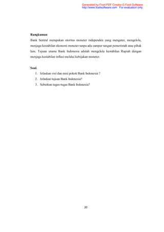Generated by Foxit PDF Creator © Foxit Software
                                       http://www.foxitsoftware.com For evaluation only.




Rangkuman
Bank Sentral merupakan otoritas moneter independen yang mengatur, mengelola,
menjaga kestabilan ekonomi moneter tanpa ada campur tangan pemerintah atau pihak
lain. Tujuan utama Bank Indonesia adalah mengelola kestabilan Rupiah dengan
menjaga kestabilan inflasi melalui kebijakan moneter.


Soal.
   1. Jelaskan visi dan misi pokok Bank Indonesia ?
   2. Jelaskan tujuan Bank Indonesia?
   3. Sebutkan tugas-tugas Bank Indonesia?




                                         20
 