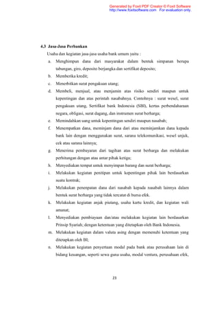 Generated by Foxit PDF Creator © Foxit Software
                                       http://www.foxitsoftware.com For evaluation only.




4.3 Jasa-Jasa Perbankan
   Usaha dan kegiatan jasa-jasa usaha bank umum yaitu :
   a.   Menghimpun dana dari masyarakat dalam bentuk simpanan berupa
        tabungan, giro, deposito berjangka dan sertifikat deposito;
   b.   Memberika kredit;
   c.   Menerbitkan surat pengakuan utang;
   d.   Membeli, menjual, atau menjamin atas risiko sendiri maupun untuk
        kepentingan dan atas perintah nasabahnya. Contohnya : surat wesel, surat
        pengakuan utang, Sertifikat bank Indonesia (SBI), kertas perbendaharaan
        negara, obligasi, surat dagang, dan instrumen surat berharga;
   e.   Memindahkan uang untuk kepentingan sendiri maupun nasabah;
   f.   Menempatkan dana, meminjam dana dari atau meminjamkan dana kepada
        bank lain dengan menggunakan surat, sarana telekomunikasi, wesel unjuk,
        cek atau sarana lainnya;
   g.   Menerima pembayaran dari tagihan atas surat berharga dan melakukan
        perhitungan dengan atau antar pihak ketiga;
   h.   Menyediakan tempat untuk menyimpan barang dan surat berharga;
   i.   Melakukan kegiatan penitipan untuk kepentingan pihak lain berdasarkan
        suatu kontrak;
   j.   Melakukan penenpatan dana dari nasabah kepada nasabah lainnya dalam
        bentuk surat berharga yang tidak tercatat di bursa efek.
   k.   Melakukan kegiatan anjak piutang, usaha kartu kredit, dan kegiatan wali
        amanat;
   l.   Menyediakan pembiayaan dan/atau melakukan kegiatan lain berdasarkan
        Prinsip Syariah; dengan ketentuan yang ditetapkan oleh Bank Indonesia.
   m. Melakukan kegiatan dalam valuta asing dengan memenuhi ketentuan yang
        ditetapkan oleh BI;
   n.   Melakukan kegiatan penyertaan modal pada bank atau perusahaan lain di
        bidang keuangan, seperti sewa guna usaha, modal ventura, perusahaan efek,




                                         23
 