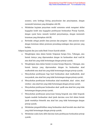 Generated by Foxit PDF Creator © Foxit Software
                                        http://www.foxitsoftware.com For evaluation only.




         asuransi, serta lembaga kliring penyelesaian dan penyimpanan, dengan
         memenuhi ketentuan yang ditetapkan oleh BI;
    o.   Melakukan kegiatan penyertaan modal sementara untuk mengatasi akibat
         kegagalan kredit atau kegagalan pembiayaan berdasarkan Prinsip Syariah,
         dengan syarat harus menarik kembali penyertaannya, dengan memenuhi
         ketentuan yang ditetapkan oleh BI;
    p.   Bertindak sebagai pendiri dana pensiun dan pengurus dana pensiun sesuai
         dengan ketentuan dalam peraturan perundang-undangan dana pensiun yang
         berlaku.
Adapun kegiatan dan jasa usaha Bank Umum Syariah adalah :
    a.   Menghimpun dana dalam bentuk Simpanan berupa Giro, Tabungan, atau
         bentuk lainnya yang dipersamakan dengan itu berdasarkan akad wadi’ah
         atau akad lain yang tidak bertentangan dengan prinsip syariah;
    b.   Menghimpun dana dalam bentuk investasi berupa Deposito, Tabungan, atau
         bentuk     lainnya   yang   dipersamakan   dengan    itu   berdasarkan      akad
         mudharabah atau akad lain yang tidak bertentangan dengan prinsip syariah;
    c.   Menyalurkan pembiayaan bagi hasil berdasarkan akad mudharabah, akad
         musyarakah, atau akad lain yang tidak bertentangan dengan prinsip syariah;
    d.   Menyalurkan pembiayaan berdasarkan akad murabahah, akad salam, akad
         istishna’, atau akad lain yang tidak bertentangan dengan prinsip syariah;
    e.   Menyalurkan pembiayaan berdasarkan akad qardh atau akad lain yang tidak
         bertentangan dengan prinsip syariah;
    f.   Menyalurkan pembiayaan penyewaan barang bergerak atau tidak bergerak
         kepada nasabah berdasarkan akad ijarah dan/atau sewa beli dalam bentuk
         ijarah muntahiya bittamlik atau akad lain yang tidak bertentangan dengan
         prinsip syariah;
    g.   Melakukan pengambilalihan utang berdasarkan akad hawalah atau akad lain
         yang tidak bertentangan dengan prinsip syariah;
    h.   Melakukan usaha kartu debit dan/atau kartu pembiayaan berdasarkan prinsip
         syariah;


                                          24
 
