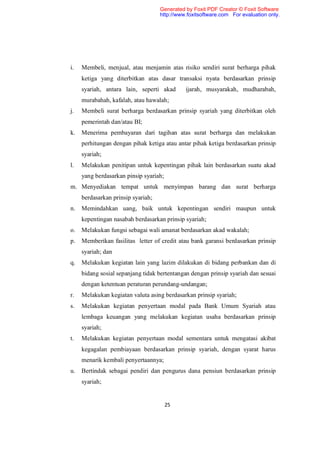 Generated by Foxit PDF Creator © Foxit Software
                                    http://www.foxitsoftware.com For evaluation only.




i.   Membeli, menjual, atau menjamin atas risiko sendiri surat berharga pihak
     ketiga yang diterbitkan atas dasar transaksi nyata berdasarkan prinsip
     syariah, antara lain, seperti akad       ijarah, musyarakah, mudharabah,
     murabahah, kafalah, atau hawalah;
j.   Membeli surat berharga berdasarkan prinsip syariah yang diterbitkan oleh
     pemerintah dan/atau BI;
k.   Menerima pembayaran dari tagihan atas surat berharga dan melakukan
     perhitungan dengan pihak ketiga atau antar pihak ketiga berdasarkan prinsip
     syariah;
l.   Melakukan penitipan untuk kepentingan pihak lain berdasarkan suatu akad
     yang berdasarkan pinsip syariah;
m. Menyediakan tempat untuk menyimpan barang dan surat berharga
     berdasarkan prinsip syariah;
n.   Memindahkan uang, baik untuk kepentingan sendiri maupun untuk
     kepentingan nasabah berdasarkan prinsip syariah;
o.   Melakukan fungsi sebagai wali amanat berdasarkan akad wakalah;
p.   Memberikan fasilitas letter of credit atau bank garansi berdasarkan prinsip
     syariah; dan
q.   Melakukan kegiatan lain yang lazim dilakukan di bidang perbankan dan di
     bidang sosial sepanjang tidak bertentangan dengan prinsip syariah dan sesuai
     dengan ketentuan peraturan perundang-undangan;
r.   Melakukan kegiatan valuta asing berdasarkan prinsip syariah;
s.   Melakukan kegiatan penyertaan modal pada Bank Umum Syariah atau
     lembaga keuangan yang melakukan kegiatan usaha berdasarkan prinsip
     syariah;
t.   Melakukan kegiatan penyertaan modal sementara untuk mengatasi akibat
     kegagalan pembiayaan berdasarkan prinsip syariah, dengan syarat harus
     menarik kembali penyertaannya;
u.   Bertindak sebagai pendiri dan pengurus dana pensiun berdasarkan prinsip
     syariah;


                                        25
 