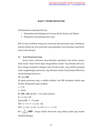 Generated by Foxit PDF Creator © Foxit Software
                                        http://www.foxitsoftware.com For evaluation only.




                          BAB V TEORI MONETER


Sub Kompetensi yang diperoleh yaitu :
      1. Menjelaskan perkembangan teori moneter Klasik, Keynes, dan Modern.
      2. Menganalisis keseimbangan pasar uang.


Bab ini akan membahas tentang teori penawaran dan permintaan uang. Pembahasan
pertama dimulai dari teori penawaran uang dialnjutkan teori permintaan uang klasik,
keynes, dan monetaris.


6.1    Teori Penawaran Uang
       Secara umum, penawaran uang ditentukan sepenuhnya oleh otoritas moneter
Bank Sentral. Bank Sentral dapat mengendalikan Jumlah Uang Beredar (Monetary
Base) dengan mengontrol cadangan wajib minimum bank, yang membuat pengaruh
untuk menghubungkan penawaran uang (M) pada Jumlah Uang Beredar (MB) lewat
sebuah hubungan berikut ini :
M = m x MB
M adalah penawaran uang; m adalah multiplier; dan MB merupakan Jumlah uang
beredar. Memperoleh angka multiplier
c = C/D
e = ER/D
R = RR + ER, jika RR = r x D, maka substitusi
R = (r x D) + ER
Karena MB = C + R, maka
MB = C + R = C + (r x D) + ER,
MB = (c x D) + (r x D) + (e x D) = (r + e + c) x D

D =                  ; dengan definisi Penawaran uang adalah jumlah uang beredar

ditambah tabungan.



                                          27
 