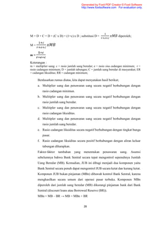 Generated by Foxit PDF Creator © Foxit Software
                                          http://www.foxitsoftware.com For evaluation only.




M = D + C = D + (C x D) = (1+c) x D ; substitusi D =                   diperoleh;

M=


m=

Keterangan :
m = multiplier uang; c = rasio jumlah uang beredar; e = rasio sisa cadangan minimum; r =
rasio cadangan minimum; D = jumlah tabungan; C = jumlah uang beredar di masyarakat; ER
= cadangan likuiditas; RR = cadangan minimum;

      Berdasarkan rumus diatas, kita dapat menyatakan hasil berikut;
      a. Multiplier uang dan penawaran uang secara negatif berhubungan dengan
         rasio cadangan minimun.
      b. Mulitipler uang dan penawaran uang secara negatif berhubungan dengan
         rasio jumlah uang beredar.
      c. Mulitipler uang dan penawaran uang secara negatif berhubungan dengan
         rasio cadangan likuiditas.
      d. Mulitipler uang dan penawaran uang secara negatif berhubungan dengan
         rasio jumlah uang beredar.
      e. Rasio cadangan likuiditas secara negatif berhubungan dengan tingkat bunga
         pasar.
      f. Rasio cadangan likuiditas secara positif berhubungan dengan aliran keluar
         tabungan diharapkan.
      Faktor-faktor   tambahan     yang    menentukan      penawaran     uang.   Asumsi
      sebelumnya bahwa Bank Sentral secara tepat mengontrol sepenuhnya Jumlah
      Uang Beredar (MB). Kemudian, JUB ini dibagi menjadi dua komponen yaitu
      Bank Sentral secara penuh dapat mengontrol JUB secara ketat dan kurang ketat.
      Komponen JUB bukan pinjaman (MBn) dibawah kontrol Bank Sentral, karena
      menghasilkan secara umum dari operasi pasar terbuka. Komponen MBn
      diperoleh dari jumlah uang beredar (MB) dikurangi pinjaman bank dari Bank
      Sentral (discount loans atau Borrowed Reserve (BR)).
      MBn = MB – BR → MB = MBn + BR


                                           28
 