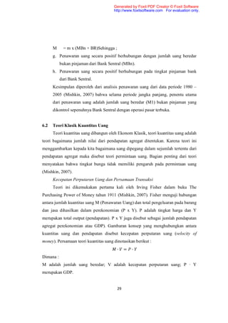 Generated by Foxit PDF Creator © Foxit Software
                                       http://www.foxitsoftware.com For evaluation only.




      M      = m x (MBn + BR)Sehingga ;
      g. Penawaran uang secara positif berhubungan dengan jumlah uang beredar
           bukan pinjaman dari Bank Sentral (MBn).
      h. Penawaran uang secara positif berhubungan pada tingkat pinjaman bank
           dari Bank Sentral.
      Kesimpulan diperoleh dari analisis penawaran uang dari data periode 1980 –
      2005 (Mishkin, 2007) bahwa selama periode jangka panjang, penentu utama
      dari penawaran uang adalah jumlah uang beredar (M1) bukan pinjaman yang
      dikontrol sepenuhnya Bank Sentral dengan operasi pasar terbuka.


6.2   Teori Klasik Kuantitas Uang
      Teori kuantitas uang dibangun oleh Ekonom Klasik, teori kuantitas uang adalah
teori bagaimana jumlah nilai dari pendapatan agregat ditentukan. Karena teori ini
menggambarkan kepada kita bagaimana uang dipegang dalam sejumlah tertentu dari
pendapatan agregat maka disebut teori permintaan uang. Bagian penting dari teori
menyatakan bahwa tingkat bunga tidak memiliki pengaruh pada permintaan uang
(Mishkin, 2007).
      Kecepatan Perputaran Uang dan Persamaan Transaksi
      Teori ini dikemukakan pertama kali oleh Irving Fisher dalam buku The
Purchasing Power of Money tahun 1911 (Mishkin, 2007). Fisher menguji hubungan
antara jumlah kuantitas uang M (Penawaran Uang) dan total pengeluaran pada barang
dan jasa dihasilkan dalam perekonomian (P x Y). P adalah tingkat harga dan Y
merupakan total output (pendapatan). P x Y juga disebut sebagai jumlah pendapatan
agregat perekonomian atau GDP). Gambaran konsep yang menghubungkan antara
kuantitas uang dan pendapatan disebut kecepatan perputaran uang (velocity of
money). Persamaan teori kuantitas uang dinotasikan berikut :
                                          ∙    =   ∙
Dimana :
M adalah jumlah uang beredar; V adalah kecepatan perputaran uang; P ∙ Y
merupakan GDP.


                                          29
 