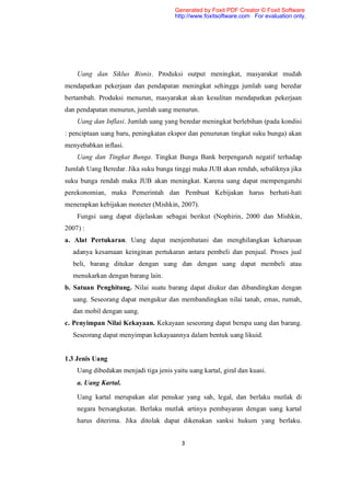 Generated by Foxit PDF Creator © Foxit Software
                                       http://www.foxitsoftware.com For evaluation only.




    Uang dan Siklus Bisnis. Produksi output meningkat, masyarakat mudah
mendapatkan pekerjaan dan pendapatan meningkat sehingga jumlah uang beredar
bertambah. Produksi menurun, masyarakat akan kesulitan mendapatkan pekerjaan
dan pendapatan menurun, jumlah uang menurun.
    Uang dan Inflasi. Jumlah uang yang beredar meningkat berlebihan (pada kondisi
: penciptaan uang baru, peningkatan ekspor dan penurunan tingkat suku bunga) akan
menyebabkan inflasi.
    Uang dan Tingkat Bunga. Tingkat Bunga Bank berpengaruh negatif terhadap
Jumlah Uang Beredar. Jika suku bunga tinggi maka JUB akan rendah, sebaliknya jika
suku bunga rendah maka JUB akan meningkat. Karena uang dapat mempengaruhi
perekonomian, maka Pemerintah dan Pembuat Kebijakan harus berhati-hati
menerapkan kebijakan moneter (Mishkin, 2007).
    Fungsi uang dapat dijelaskan sebagai berikut (Nophirin, 2000 dan Mishkin,
2007) :
a. Alat Pertukaran. Uang dapat menjembatani dan menghilangkan keharusan
  adanya kesamaan keinginan pertukaran antara pembeli dan penjual. Proses jual
  beli, barang ditukar dengan uang dan dengan uang dapat membeli atau
  menukarkan dengan barang lain.
b. Satuan Penghitung. Nilai suatu barang dapat diukur dan dibandingkan dengan
  uang. Seseorang dapat mengukur dan membandingkan nilai tanah, emas, rumah,
  dan mobil dengan uang.
c. Penyimpan Nilai Kekayaan. Kekayaan seseorang dapat berupa uang dan barang.
  Seseorang dapat menyimpan kekayaannya dalam bentuk uang likuid.


1.3 Jenis Uang
    Uang dibedakan menjadi tiga jenis yaitu uang kartal, giral dan kuasi.
    a. Uang Kartal.

    Uang kartal merupakan alat penukar yang sah, legal, dan berlaku mutlak di
    negara bersangkutan. Berlaku mutlak artinya pembayaran dengan uang kartal
    harus diterima. Jika ditolak dapat dikenakan sanksi hukum yang berlaku.


                                          3
 