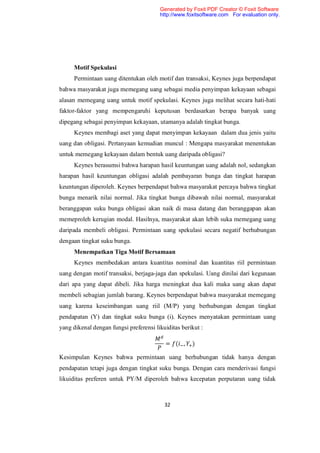 Generated by Foxit PDF Creator © Foxit Software
                                        http://www.foxitsoftware.com For evaluation only.




     Motif Spekulasi
     Permintaan uang ditentukan oleh motif dan transaksi, Keynes juga berpendapat
bahwa masyarakat juga memegang uang sebagai media penyimpan kekayaan sebagai
alasan memegang uang untuk motif spekulasi. Keynes juga melihat secara hati-hati
faktor-faktor yang mempengaruhi keputusan berdasarkan berapa banyak uang
dipegang sebagai penyimpan kekayaan, utamanya adalah tingkat bunga.
     Keynes membagi aset yang dapat menyimpan kekayaan dalam dua jenis yaitu
uang dan obligasi. Pertanyaan kemudian muncul : Mengapa masyarakat menentukan
untuk memegang kekayaan dalam bentuk uang daripada obligasi?
     Keynes berasumsi bahwa harapan hasil keuntungan uang adalah nol, sedangkan
harapan hasil keuntungan obligasi adalah pembayaran bunga dan tingkat harapan
keuntungan diperoleh. Keynes berpendapat bahwa masyarakat percaya bahwa tingkat
bunga menarik nilai normal. Jika tingkat bunga dibawah nilai normal, masyarakat
beranggapan suku bunga obligasi akan naik di masa datang dan beranggapan akan
memeproleh kerugian modal. Hasilnya, masyarakat akan lebih suka memegang uang
daripada membeli obligasi. Permintaan uang spekulasi secara negatif berhubungan
dengaan tingkat suku bunga.
     Menempatkan Tiga Motif Bersamaan
     Keynes membedakan antara kuantitas nominal dan kuantitas riil permintaan
uang dengan motif transaksi, berjaga-jaga dan spekulasi. Uang dinilai dari kegunaan
dari apa yang dapat dibeli. Jika harga meningkat dua kali maka uang akan dapat
membeli sebagian jumlah barang. Keynes berpendapat bahwa masyarakat memegang
uang karena keseimbangan uang riil (M/P) yang berhubungan dengan tingkat
pendapatan (Y) dan tingkat suku bunga (i). Keynes menyatakan permintaan uang
yang dikenal dengan fungsi preferensi likuiditas berikut :

                                          = ( ,      )

Kesimpulan Keynes bahwa permintaan uang berhubungan tidak hanya dengan
pendapatan tetapi juga dengan tingkat suku bunga. Dengan cara menderivasi fungsi
likuiditas preferen untuk PY/M diperoleh bahwa kecepatan perputaran uang tidak



                                          32
 