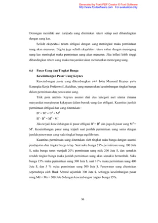 Generated by Foxit PDF Creator © Foxit Software
                                       http://www.foxitsoftware.com For evaluation only.




Dorongan memiliki aset daripada uang ditentukan return setiap aset dibandingkan
dengan uang kas.
      Selisih ekspektasi return obligasi dengan uang meningkat maka permintaan
uang akan menurun. Begitu juga selisih ekspektasi return sahan dengan memegang
uang kas meningkat maka permintaan uang akan menurun. Jika inflasi lebih tinggi
dibandingkan return uang maka masyarakat akan menurunkan memegang uang.


6.6   Pasar Uang dan Tingkat Bunga
      Keseimbangan Pasar Uang Keynes
      Keseimbangan pasar uang dikembangkan oleh John Maynard Keynes yaitu
Kerangka Kerja Preferensi Likuiditas, yang menentukan keseimbangan tingkat bunga
dalam permintaan dan penawaran uang.
      Titik poin analisis Keynes asumsi dari dua kategori aset utama dimana
masyarakat menyimpan kekayaan dalam bentuk uang dan obligasi. Kuantitas jumlah
permintaan obligasi dan uang ditentukan :
      Bs + M s = B d + M d
      Bs - Bd = M d - M s
      Jika terjadi keseimbangan di pasar obligasi Bs = Bd dan juga di pasar uang Md =
Ms. Keseimbangan pasar uang terjadi saat jumlah permintaan uang sama dengan
jumlah penawaran uang pada tingkat bunga equilibrium.
      Kuantitas permintaan uang ditentukan oleh tingkat suku bunga dengan asumsi
pendapatan dan tingkat harga tetap. Saat suku bunga 25% permintaan uang 100 Juta
$, suku bunga turun menjadi 20% permintaan uang naik 200 Juta $, dan semakin
rendah tingkat bunga maka jumlah permintaan uang akan semakin bertambah. Suku
bunga 15% maka permintaan uang 300 Juta $, saat 10% maka permintaan uang 400
Juta $, dan 5 % maka permintaan uang 500 Juta $. Penawaran uang ditentukan
sepenuhnya oleh Bank Sentral sejumlah 300 Juta $, sehingga keseimbangan pasar
uang Md = Ms = 300 Juta $ dengan keseimbangan tingkat bunga 15%.




                                         36
 