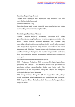 Generated by Foxit PDF Creator © Foxit Software
                                     http://www.foxitsoftware.com For evaluation only.




Perubahan Tingkat Harga (Inflasi)
Tingkat harga meningkat maka permintaan uang meningkat dan akan
menyebabkan tingkat bunga naik.
Perubahan Penawaran Uang
Perubahan jumlah uang beredar bertambah akan menyebabkan suku bunga
menurun dan jumlah permintaan uang bertambah.


Keseimbangan Pasar Uang Friedman
Analisis   Likuiditas   Preferensi     memberikan     kesimpulan     akhir   bahwa
penambahan jumlah uang beredar akan menyebabkan penurunan tingkat suku
bunga. Kritikan likuiditas preferensi dikemukan oleh Friedman yang
menyatakan bahwa kondisi saat peningkatan jumlah uang beredar meningkat
akan menyebabkan tingkat suku bunga menurun (asumsi kondisi lain sama)
dinamakan efek likuiditas. Friedman melihat efek likuiditas sebagai bagian
dari kondisi riil saja : Peningkatan JUB tidak bisa mengasumsikan kondisi lain
tetap dan kan memiliki pengaruh ekonomi yang membuat tingkat bunga justru
meningkat.
Penjelasan Friedman secara rinci dijelaskan berikut :
Efek    Pendapatan. Peningkatan JUB mempengaruhi ekspansi peningkatan
pendapatan dan kekayaan. Kedua likuiditas preferensi dan penawaran dan
permintaan obligasi mengindikasikan tingkat suku bunga naik. Efek
peningkatan JUB akan menyebabkan peningkatan kekayaan dan pendapatan
sehingga tingkat suku bunga justru naik.
Efek Peningkatan Harga. Peningkatan JUB akan menyebabkan inflasi, sebagai
respon peningkatan inflasi makatingkat suku bunga justru akan meningkat.
Efek Ekspektasi Inflasi. Peningkatan JUB akan menyebabkan peningkatan
ekspektasi inflasi.




                                      38
 
