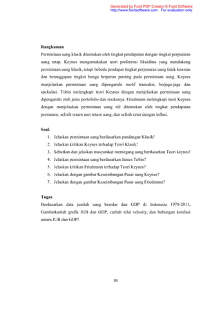 Generated by Foxit PDF Creator © Foxit Software
                                         http://www.foxitsoftware.com For evaluation only.




Rangkuman
Permintaan uang klasik ditentukan oleh tingkat pendapatan dengan tingkat perputaran
uang tetap. Keynes mengemukakan teori preferensi likuiditas yang mendukung
permintaan uang klasik, tetapi bebeda pendapat tingkat perputaran uang tidak konstan
dan beranggapan tingkat bunga berperan penting pada permintaan uang. Keynes
menjelaskan permintaan uang dipengaruhi motif transaksi, berjaga-jaga dan
spekulasi. Tobin melengkapi teori Keynes dengan menjelaskan permintaan uang
dipengaruhi oleh jenis portofolio dan resikonya. Friedmann melengkapi teori Keynes
dengan menjelaskan permintaan uang riil ditentukan oleh tingkat pendapatan
permanen, selisih return aset return uang, dan selisih retur dengan inflasi.


Soal.
   1. Jelaskan permintaan uang berdasarkan pandangan Klasik!
   2. Jelaskan kritikan Keynes terhadap Teori Klasik!
   3. Sebutkan dan jelaskan masyarakat memegang uang berdasarkan Teori keynes!
   4. Jelaskan permintaan uang berdasarkan James Tobin?
   5. Jelaskan kritikan Friedmann terhadap Teori Keynes?
   6. Jelaskan dengan gambar Keseimbangan Pasar uang Keynes?
   7. Jelaskan dengan gambar Keseimbangan Pasar uang Friedmann?


Tugas
Berdasarkan data jumlah uang beredar dan GDP di Indonesia 1970-2011,
Gambarkanlah grafik JUB dan GDP, carilah nilai velosity, dan hubungan korelasi
antara JUB dan GDP!




                                           39
 