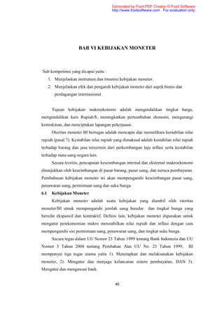Generated by Foxit PDF Creator © Foxit Software
                                        http://www.foxitsoftware.com For evaluation only.




                      BAB VI KEBIJAKAN MONETER



Sub kompetensi yang dicapai yaitu :
      1. Menjelaskan instrumen dan trnsmisi kebijakan moneter.
      2. Menjelaskan efek dan pengaruh kebijakan moneter dari aspek bisnis dan
         perdagangan internasional.


        Tujuan kebijakan makroekonomi adalah mengendalikan tingkat harga,
mengendalikan kurs Rupiah/$, meningkatkan pertumbuhan ekonomi, mengurangi
kemiskinan, dan menciptakan lapangan pekerjaaan.
        Otoritas moneter BI bertugas adalah mencapai dan memelihara kestabilan nilai
rupiah (pasal 7). Kestabilan nilai rupiah yang dimaksud adalah kestabilan nilai rupiah
terhadap barang dan jasa tercermin dari perkembangan laju inflasi serta kestabilan
terhadap mata uang negara lain.
        Secara teoritis, pencapaian keseimbangan internal dan eksternal makroekonomi
ditunjukkan oleh keseimbangan di pasar barang, pasar uang, dan neraca pembayaran.
Pembahasan kebijakan moneter ini akan mempengaruhi keseimbangan pasar uang,
penawaran uang, permintaan uang dan suku bunga.
6.1     Kebijakan Moneter
        Kebijakan moneter adalah suatu kebijakan yang diambil oleh otoritas
moneter/BI utnuk mempengaruhi jumlah uang beredar            dan tingkat bunga yang
bersifat ekspansif dan kontraktif. Definis lain, kebijakan moneter digunakan untuk
mengatur perekonomian makro menstabilkan nilai rupiah dan inflasi dengan cara
mempengaruhi sisi permintaan uang, penawaran uang, dan tingkat suku bunga.
        Secara tegas dalam UU Nomor 23 Tahun 1999 tentang Bank Indonesia dan UU
Nomor 3 Tahun 2004 tentang Perubahan Atas UU No. 23 Tahun 1999,                     BI
mempunyai tiga tugas utama yaitu 1). Menetapkan dan melaksanakan kebijakan
moneter, 2). Mengatur dan menjaga kelancaran sistem pembayaran, DAN 3).
Mengatur dan mengawasi bank.


                                          40
 