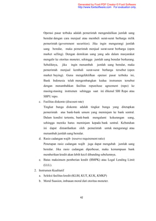 Generated by Foxit PDF Creator © Foxit Software
                                   http://www.foxitsoftware.com For evaluation only.




       Operasi pasar terbuka adalah pemerintah mengendalikan jumlah uang
       beredar dengan cara menjual atau membeli surat-surat berharga milik
       pemerintah (government securities). Jika ingin mengurangi jumlah
       uang beredar,      maka pemerintah menjual surat-surat berharga (open
       market selling). Dengan demikian uang yang ada dalam masyarakat
       mengalir ke otoritas moneter, sehingga jumlah uang beredar berkurang.
       Sebaliknya,    jika   ingin menambah        jumlah uang beredar, maka
       pemerintah    menjual kembali surat-surat berharga tersebut (open
       market buying). Guna mengefektifkan operasi pasar terbuka ini,
       Bank Indonesia telah mengembangkan kedua instrumen tersebut
       dengan   menambahkan      fasilitas   repurchase agreement (repo)       ke
       masing-masing instrumen sehingga saat ini dikenal SBI Repo atau
       SBPU repo.
   c. Fasilitas diskonto (discount rate)
       Tingkat bunga diskonto adalah tingkat bunga yang ditetapkan
       pemerintah    atas bank-bank umum yang meminjam ke bank sentral.
       Dalam kondisi tertentu, bank-bank        mengalami    kekurangan     uang,
       sehingga mereka harus meminjam kepada bank sentral. Kebutuhan
       ini dapat dimanfaatkan       oleh     pemerintah   untuk mengurangi atau
       menambah jumlah uang beredar.
   d. Rasio cadangan wajib (reserve requirement ratio)
       Penetapan rasio cadangan wajib juga dapat mengubah jumlah uang
       beredar. Jika rasio cadangan diperbesar, maka kemampuan bank
       memberikan kredit akan lebih kecil dibanding sebelumnya.
   e. Batas maksimum pemberian kredit (BMPK) atau Legal Lending Limit
       (LLL).
2. Instrumen Kualitatif
   a. Seleksi fasilitas kredit (KLBI, KUT, KUK, KMKP)
   b. Moral Suasion, imbauan moral dari otoritas moneter.




                                     42
 