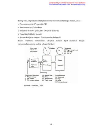 Generated by Foxit PDF Creator © Foxit Software
                                      http://www.foxitsoftware.com For evaluation only.




Paling tidak, implementasi kebijkan moneter melibatkan beberapa elemen, yakni :
o Penguasa moneter (Pemerintah /BI)
o Sistem moneter (Perbankan)
o Instrumen moneter (jenis-jenis kebijakan moneter)
o Target dan Indikator moneter
o Sasaran kebijakan moneter (Perekonomian Indonesia)
Secara sederhana, implementasi kebijakan moneter dapat dijelaskan dengan
menggunakan gambar analogi sebagai berikut :




       Sumber : Nophirin, 2000.




                                        46
 