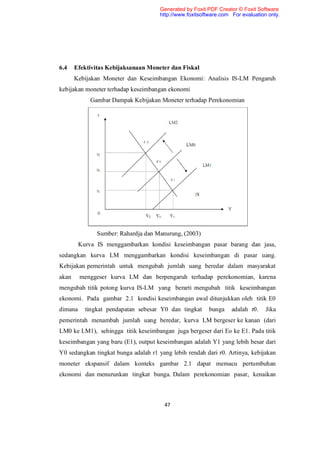 Generated by Foxit PDF Creator © Foxit Software
                                      http://www.foxitsoftware.com For evaluation only.




6.4    Efektivitas Kebijaksanaan Moneter dan Fiskal
       Kebijakan Moneter dan Keseimbangan Ekonomi: Analisis IS-LM Pengaruh
kebijakan moneter terhadap keseimbangan ekonomi
             Gambar Dampak Kebijakan Moneter terhadap Perekonomian




               Sumber: Rahardja dan Manurung, (2003)
         Kurva IS menggambarkan kondisi keseimbangan pasar barang dan jasa,
sedangkan kurva LM menggambarkan kondisi keseimbangan di pasar uang.
Kebijakan pemerintah untuk mengubah jumlah uang beredar dalam masyarakat
akan     menggeser kurva LM dan berpengaruh terhadap perekonomian, karena
mengubah titik potong kurva IS-LM yang berarti mengubah titik keseimbangan
ekonomi. Pada gambar 2.1 kondisi keseimbangan awal ditunjukkan oleh titik E0
dimana     tingkat pendapatan sebesar Y0 dan tingkat      bunga    adalah r0.    Jika
pemerintah menambah jumlah uang beredar, kurva LM bergeser ke kanan (dari
LM0 ke LM1), sehingga titik keseimbangan juga bergeser dari Eo ke E1. Pada titik
keseimbangan yang baru (E1), output keseimbangan adalah Y1 yang lebih besar dari
Y0 sedangkan tingkat bunga adalah r1 yang lebih rendah dari r0. Artinya, kebijakan
moneter ekspansif dalam konteks gambar 2.1 dapat memacu pertumbuhan
ekonomi dan menurunkan tingkat bunga. Dalam perekonomian pasar, kenaikan



                                       47
 