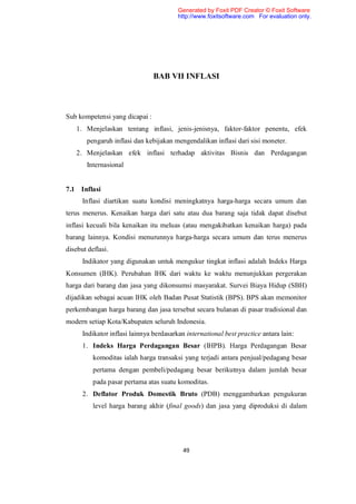 Generated by Foxit PDF Creator © Foxit Software
                                         http://www.foxitsoftware.com For evaluation only.




                                BAB VII INFLASI



Sub kompetensi yang dicapai :
   1. Menjelaskan tentang inflasi, jenis-jenisnya, faktor-faktor penentu, efek
       pengaruh inflasi dan kebijakan mengendalikan inflasi dari sisi moneter.
   2. Menjelaskan efek inflasi terhadap aktivitas Bisnis dan Perdagangan
       Internasional


7.1 Inflasi
      Inflasi diartikan suatu kondisi meningkatnya harga-harga secara umum dan
terus menerus. Kenaikan harga dari satu atau dua barang saja tidak dapat disebut
inflasi kecuali bila kenaikan itu meluas (atau mengakibatkan kenaikan harga) pada
barang lainnya. Kondisi menurunnya harga-harga secara umum dan terus menerus
disebut deflasi.
      Indikator yang digunakan untuk mengukur tingkat inflasi adalah Indeks Harga
Konsumen (IHK). Perubahan IHK dari waktu ke waktu menunjukkan pergerakan
harga dari barang dan jasa yang dikonsumsi masyarakat. Survei Biaya Hidup (SBH)
dijadikan sebagai acuan IHK oleh Badan Pusat Statistik (BPS). BPS akan memonitor
perkembangan harga barang dan jasa tersebut secara bulanan di pasar tradisional dan
modern setiap Kota/Kabupaten seluruh Indonesia.
      Indikator inflasi lainnya berdasarkan international best practice antara lain:
      1. Indeks Harga Perdagangan Besar (IHPB). Harga Perdagangan Besar
          komoditas ialah harga transaksi yang terjadi antara penjual/pedagang besar
          pertama dengan pembeli/pedagang besar berikutnya dalam jumlah besar
          pada pasar pertama atas suatu komoditas.
      2. Deflator Produk Domestik Bruto (PDB) menggambarkan pengukuran
          level harga barang akhir (final goods) dan jasa yang diproduksi di dalam




                                           49
 