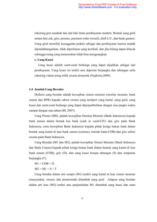 Generated by Foxit PDF Creator © Foxit Software
                                       http://www.foxitsoftware.com For evaluation only.




    rekening giro nasabah dan alat lalu lintas pembayaran modern. Bentuk uang giral
    antara lain cek, giro, promes, payment order (wesel), draft L/C, dan bank garansi.
    Uang giral memiliki keunggulan praktis sebagai alat pembayaran karena mudah
    dipindahtangankan, tidak diperlukan uang kembali, dan jika hilang dapat dilacak
    sehingga orang yang menemukan tidak bisa menguangkan.
    c. Uang Kuasi
       Uang kuasi adalah surat-surat berharga yang dapat dijadikan sebagai alat
    pembayaran. Uang kuasi ini terdiri atas deposito berjangka dan tabungan serta
    rekening valuta asing milik swasta domestik (Nophirin,2000).



1.4 Jumlah Uang Beredar
    Definisi uang beredar adalah kewajiban sistem moneter (otoritas moneter, bank
umum dan BPR) kepada sektor swasta yang meliputi uang kartal, uang giral, uang
kuasi dan surat-surat berharga yang dapat diperjualbelikan dengan sisa jangka waktu
sampai dengan satu tahun (BI, 2007).
    Uang Primer (M0), adalah kewajiban Otoritas Moneter (Bank Indonesia) kepada
bank umum dalam bentuk kas bank (cash in vault-CIV) dan giro pada Bank
Indonesia, serta kewajiban Bank Indonesia kepada pihak ketiga bukan bank dalam
bentuk uang kartal di luar bank umum (currency outside bank-COB) dan giro sektor
swasta pada Bank Indonesia.
    Uang Beredar (M1 dan M2), adalah kewajiban Sistem Moneter (Bank Indonesia
dan Bank Umum) kepada pihak ketiga bukan bank dalam bentuk uang kartal di luar
bank umum (COB), giro (D), dan uang kuasi berupa tabungan (S) dan simpanan
berjangka (T).
    M1 = COB + D
    M2 = M1 + S + T
    Uang beredar dalam arti sempit (M1) terdiri uang kartal di luar sistem moneter
(masyarakat, swasta, dan pemerintah) ditambah uang giral . Adapun uang beredar
dalam arti luas (M2) terdiri atas penjumlahan M1 ditambah uang kuasi dan surat



                                          5
 