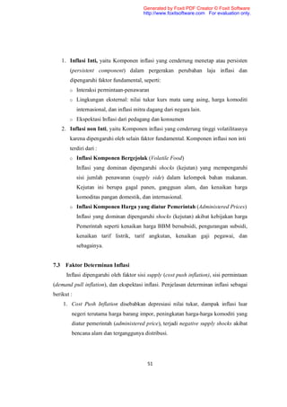 Generated by Foxit PDF Creator © Foxit Software
                                          http://www.foxitsoftware.com For evaluation only.




    1. Inflasi Inti, yaitu Komponen inflasi yang cenderung menetap atau persisten
       (persistent component) dalam pergerakan perubahan laju inflasi dan
       dipengaruhi faktor fundamental, seperti:
       o Interaksi permintaan-penawaran

       o Lingkungan eksternal: nilai tukar kurs mata uang asing, harga komoditi

            internasional, dan inflasi mitra dagang dari negara lain.
       o Ekspektasi Inflasi dari pedagang dan konsumen

   2. Inflasi non Inti, yaitu Komponen inflasi yang cenderung tinggi volatilitasnya
       karena dipengaruhi oleh selain faktor fundamental. Komponen inflasi non inti
       terdiri dari :
       o Inflasi Komponen Bergejolak (Volatile Food)

            Inflasi yang dominan dipengaruhi shocks (kejutan) yang mempengaruhi
            sisi jumlah penawaran (supply side) dalam kelompok bahan makanan.
            Kejutan ini berupa gagal panen, gangguan alam, dan kenaikan harga
            komoditas pangan domestik, dan internasional.
       o Inflasi Komponen Harga yang diatur Pemerintah (Administered Prices)

            Inflasi yang dominan dipengaruhi shocks (kejutan) akibat kebijakan harga
            Pemerintah seperti kenaikan harga BBM bersubsidi, pengurangan subsidi,
            kenaikan tarif listrik, tarif angkutan, kenaikan gaji pegawai, dan
            sebagainya.


7.3 Faktor Determinan Inflasi
      Inflasi dipengaruhi oleh faktor sisi supply (cost push inflation), sisi permintaan
(demand pull inflation), dan ekspektasi inflasi. Penjelasan determinan inflasi sebagai
berikut :
    1. Cost Push Inflation disebabkan depresiasi nilai tukar, dampak inflasi luar
        negeri terutama harga barang impor, peningkatan harga-harga komoditi yang
        diatur pemerintah (administered price), terjadi negative supply shocks akibat
        bencana alam dan terganggunya distribusi.




                                            51
 