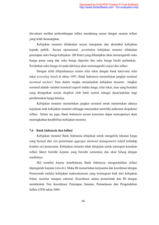 Generated by Foxit PDF Creator © Foxit Software
                                        http://www.foxitsoftware.com For evaluation only.




dievaluasi melihat perkembangan inflasi mendatang sesuai dengan sasaran inflasi
yang telah dicanangkan.
     Kebijakan moneter diliakukan secara transparan dan akuntabel kebijakan
kepada publik.    Secara operasional, perubahan kebijakan moneter dilakukan
penetapan suku bunga kebijakan (BI Rate) yang diharapkan akan memengaruhi suku
bunga pasar uang dan suku bunga deposito dan suku bunga kredit perbankan.
Perubahan suku bunga ini pada akhirnya akan memengaruhi output dan inflasi.
     Dengan telah dilepaskannya sistem nilai tukar dengan band intervensi nilai
tukar (crawling band) di tahun 1997, Bank Indonesia memerlukan jangkar nominal
(nominal anchor) baru dalam rangka menjalankan kebijakan moneter. Jangkar
nominal adalah variabel nominal (seperti indeks harga, nilai tukar, atau uang beredar)
yang ditargetkan secara eksplisit oleh bank sentral sebagai dasar/patokan bagi
pembentukan harga lainnya.
     Kebijakan moneter memerlukan jangkar nominal untuk menentukan adanya
kejelasan arah kebijakan moneter sehingga masyarakat memiliki pedoman ekspektasi
inflasi. Selain itu juga, Bank Indonesia secara konsisten dapat mencapainya akan
meningkatkan kredibilitas kebijakan moneter.


7.6 Bank Indonesia dan Inflasi
     Kebijakan moneter Bank Indonesia ditujukan untuk mengelola tekanan harga
yang berasal dari sisi permintaan aggregat (demand management) relatif terhadap
kondisi sisi penawaran. Kebijakan moneter tidak ditujukan untuk merespon kenaikan
inflasi faktor bersifat kejutan yang bersifat sementara dan akan hilang dengan
sendirinya.
     Hal tersebut karena keterbatasan Bank Indonesia mengendalikan inflasi
dipengaruhi kejutan (shocks). Maka BI memerlukan kerjasama dan koordinasi dengan
Pemerintah melalui kebijakan makroekonomi yang terintegrasi baik dari kebijakan
fiskal, moneter maupun sektoral. Koordinasi antara pemerintah dan BI dengan
membentuk Tim Koordinasi Penetapan Sasaran, Pemantauan dan Pengendalian
Inflasi (TPI) tahun 2005.


                                         54
 
