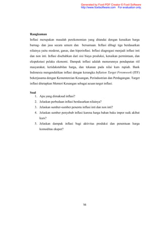Generated by Foxit PDF Creator © Foxit Software
                                        http://www.foxitsoftware.com For evaluation only.




Rangkuman
Inflasi merupakan masalah perekonomian yang ditandai dengan kenaikan harga
barnag- dan jasa secara umum dan         bersamaan. Inflasi dibagi tiga berdasarkan
nilainya yaitu moderat, ganas, dan hiperinflasi. Inflasi diagregasi menjadi inflasi inti
dan non inti. Inflasi disebabkan dari sisi biaya produksi, kenaikan permintaan, dan
ekspekstasi pelaku ekonomi. Dampak inflasi adalah menurunnya pendapatan riil
masyarakat, ketidakstabilan harga, dan tekanan pada nilai kurs rupiah. Bank
Indonesia mengendalikan inflasi dengan kerangka Inflation Target Frremwork (ITF)
bekerjasama dengan Kementereian Keuangan, Perindustrian dan Perdagangan. Target
inflasi ditetapkan Menteri Keuangan sebagai acuan target inflasi.

Soal
   1. Apa yang dimaksud inflasi?
   2. Jelaskan perbedaan inflasi berdasarkan nilainya?
   3. Jelaskan sumber-sumber penentu inflasi inti dan non inti?
   4. Jelaskan sumber penyebab inflasi karena harga bahan baku impor naik akibat
       kurs?
   5. Jelaskan dampak inflasi bagi aktivitas produksi dan penentuan harga
       komoditas ekspor?




                                          56
 