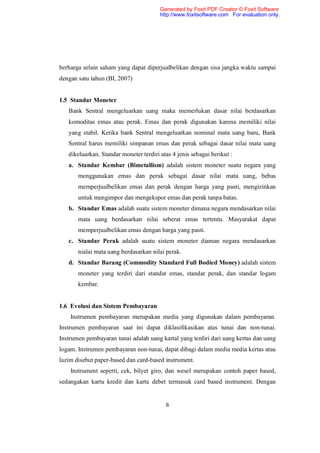 Generated by Foxit PDF Creator © Foxit Software
                                        http://www.foxitsoftware.com For evaluation only.




berharga selain saham yang dapat diperjualbelikan dengan sisa jangka waktu sampai
dengan satu tahun (BI, 2007)


1.5 Standar Moneter
   Bank Sentral mengeluarkan uang maka memerlukan dasar nilai berdasarkan
   komoditas emas atau perak. Emas dan perak digunakan karena memiliki nilai
   yang stabil. Ketika bank Sentral mengeluarkan nominal mata uang baru, Bank
   Sentral harus memiliki simpanan emas dan perak sebagai dasar nilai mata uang
   dikeluarkan. Standar moneter terdiri atas 4 jenis sebagai berikut :
   a. Standar Kembar (Bimetallism) adalah sistem moneter suatu negara yang
       menggunakan emas dan perak sebagai dasar nilai mata uang, bebas
       memperjualbelikan emas dan perak dengan harga yang pasti, mengizinkan
       untuk mengimpor dan mengekspor emas dan perak tanpa batas.
   b. Standar Emas adalah suatu sistem moneter dimana negara mendasarkan nilai
       mata uang berdasarkan nilai seberat emas tertentu. Masyarakat dapat
       memperjualbelikan emas dengan harga yang pasti.
   c. Standar Perak adalah suatu sistem moneter diaman negara mendasarkan
       nialai mata uang berdasarkan nilai perak.
   d. Standar Barang (Commodity Standard Full Bodied Money) adalah sistem
       moneter yang terdiri dari standar emas, standar perak, dan standar logam
       kembar.


1.6 Evolusi dan Sistem Pembayaran
    Instrumen pembayaran merupakan media yang digunakan dalam pembayaran.
Instrumen pembayaran saat ini dapat diklasifikasikan atas tunai dan non-tunai.
Instrumen pembayaran tunai adalah uang kartal yang terdiri dari uang kertas dan uang
logam. Instrumen pembayaran non-tunai, dapat dibagi dalam media media kertas atau
lazim disebut paper-based dan card-based instrument.
    Instrument seperti, cek, bilyet giro, dan wesel merupakan contoh paper based,
sedangakan kartu kredit dan kartu debet termasuk card based instrument. Dengan


                                          6
 