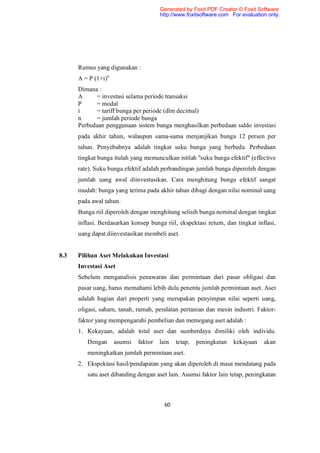 Generated by Foxit PDF Creator © Foxit Software
                                       http://www.foxitsoftware.com For evaluation only.




      Rumus yang digunakan :
      A = P (1+i)n
      Dimana :
      A     = investasi selama periode transaksi
      P     = modal
      i     = tariff bunga per periode (dlm decimal)
      n     = jumlah periode bunga
      Perbedaan penggunaan sistem bunga menghasilkan perbedaan saldo investasi
      pada akhir tahun, walaupun sama-sama menjanjikan bunga 12 persen per
      tahun. Penyebabnya adalah tingkat suku bunga yang berbeda. Perbedaan
      tingkat bunga itulah yang memunculkan istilah "suku bunga efektif" (effective
      rate). Suku bunga efektif adalah perbandingan jumlah bunga diperoleh dengan
      jumlah uang awal diinvestasikan. Cara menghitung bunga efektif sangat
      mudah: bunga yang terima pada akhir tahun dibagi dengan nilai nominal uang
      pada awal tahun.
      Bunga riil diperoleh dengan menghitung selisih bunga nominal dengan tingkat
      inflasi. Berdasarkan konsep bunga riil, ekspektasi return, dan tingkat inflasi,
      uang dapat diinvestasikan membeli aset.


8.3   Pilihan Aset Melakukan Investasi
      Investasi Aset
      Sebelum menganalisis penawaran dan permintaan dari pasar obligasi dan
      pasar uang, harus memahami lebih dulu penentu jumlah permintaan aset. Aset
      adalah bagian dari properti yang merupakan penyimpan nilai seperti uang,
      oligasi, saham, tanah, rumah, peralatan pertanian dan mesin industri. Faktor-
      faktor yang mempengaruhi pembelian dan memegang aset adalah :
      1. Kekayaan, adalah total aset dan sumberdaya dimiliki oleh individu.
         Dengan      asumsi   faktor   lain   tetap,   peningkatan   kekayaan    akan
         meningkatkan jumlah permintaan aset.
      2. Ekspektasi hasil/pendapatan yang akan diperoleh di masa mendatang pada
         satu aset dibanding dengan aset lain. Asumsi faktor lain tetap, peningkatan



                                         60
 