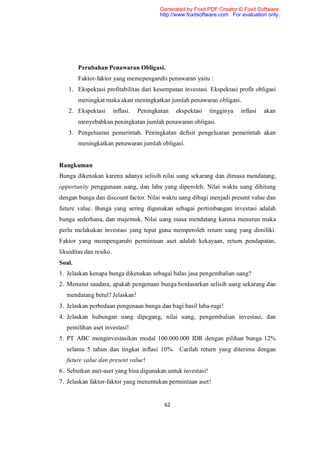 Generated by Foxit PDF Creator © Foxit Software
                                           http://www.foxitsoftware.com For evaluation only.




        Perubahan Penawaran Obligasi.
        Faktor-faktor yang memepengaruhi penawaran yaitu :
   1. Ekspektasi profitabilitas dari kesempatan investasi. Ekspektasi profit obligasi
        meningkat maka akan meningkatkan jumlah penawaran obligasi.
   2. Ekspektasi         inflasi.   Peningkatan   ekspektasi   tingginya   inflasi   akan
        menyebabkan peningkatan jumlah penawaran obligasi.
   3. Pengeluaran pemerintah. Peningkatan defisit pengeluaran pemerintah akan
        meningkatkan penawaran jumlah obligasi.


Rangkuman
Bunga dikenakan karena adanya selisih nilai uang sekarang dan dimasa mendatang,
opportunity penggunaan uang, dan laba yang diperoleh. Nilai waktu uang dihitung
dengan bunga dan discount factor. Nilai waktu uang dibagi menjadi present value dan
future value. Bunga yang sering digunakan sebagai pertimbangan investasi adalah
bunga sederhana, dan majemuk. Nilai uang masa mendatang karena menurun maka
perlu melakukan investasi yang tepat guna memperoleh return uang yang dimiliki.
Faktor yang mempengaruhi permintaan aset adalah kekayaan, return pendapatan,
likuiditas dan resiko.
Soal.
1. Jelaskan kenapa bunga dikenakan sebagai balas jasa pengembalian uang?
2. Menurut saudara, apakah pengenaan bunga berdasarkan selisih uang sekarang dan
   mendatang betul? Jelaskan!
3. Jelaskan perbedaan pengenaan bunga dan bagi hasil laba-rugi!
4. Jelaskan hubungan uang dipegang, nilai uang, pengembalian investasi, dan
   pemilihan aset investasi!
5. PT ABC menginvestasikan modal 100.000.000 IDR dengan pilihan bunga 12%
   selama 5 tahun dan tingkat inflasi 10%. Carilah return yang diterima dengan
   future value dan present value!
6. Sebutkan aset-aset yang bisa digunakan untuk investasi!
7. Jelaskan faktor-faktor yang menentukan permintaan aset!


                                             62
 