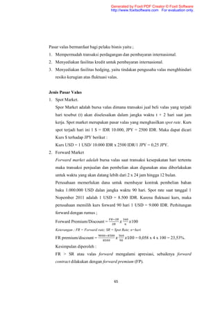 Generated by Foxit PDF Creator © Foxit Software
                                      http://www.foxitsoftware.com For evaluation only.




Pasar valas bermanfaat bagi pelaku bisnis yaitu ;
1. Mempermudah transaksi perdagangan dan pembayaran internasional.
2. Menyediakan fasilitas kredit untuk pembayaran internasional.
3. Menyediakan fasilitas hedging, yaitu tindakan pengusaha valas menghhindari
   resiko kerugian atas fluktuasi valas.


Jenis Pasar Valas
1. Spot Market.
   Spor Market adalah bursa valas dimana transaksi jual beli valas yang terjadi
   hari tesebut (t) akan diselesaikan dalam jangka waktu t + 2 hari saat jam
   kerja. Spot market merupakan pasar valas yang menghasilkan spot rate. Kurs
   spot terjadi hari ini 1 $ = IDR 10.000, JPY = 2500 IDR. Maka dapat dicari
   Kurs $ terhadap JPY berikut :
   Kurs USD = 1 USD/ 10.000 IDR x 2500 IDR/1 JPY = 0,25 JPY.
2. Forward Market
   Forward market adalah bursa valas saat transaksi kesepakatan hari tertentu
   maka transaksi penjualan dan pembelian akan digunakan atau diberlakukan
   untuk waktu yang akan datang lebih dari 2 x 24 jam hingga 12 bulan.
   Perusahaan memerlukan dana untuk membayar kontrak pembelian bahan
   baku 1.000.000 USD dalan jangka waktu 90 hari. Spot rate saat tanggal 1
   Nopember 2011 adalah 1 USD = 8.500 IDR. Karena fluktuasi kurs, maka
   perusahaan memilih kurs forward 90 hari 1 USD = 9.000 IDR. Perhitungan
   forward dengan rumus ;

   Forward Premium/Discount =                      100
   Keterangan ; FR = Forward rate; SR = Spot Rate; n=hari

   FR premium/discount =                        100 = 0,058 x 4 x 100 = 23,53%.
   Kesimpulan diperoleh :
   FR > SR atau valas forward mengalami apresiasi, sebaiknya forward
   contract dilakukan dengan forward premium (FP).



                                        65
 
