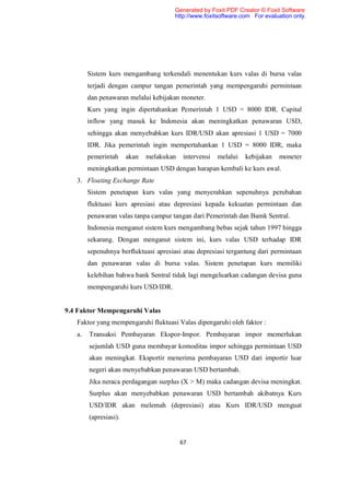 Generated by Foxit PDF Creator © Foxit Software
                                       http://www.foxitsoftware.com For evaluation only.




        Sistem kurs mengambang terkendali menentukan kurs valas di bursa valas
        terjadi dengan campur tangan pemerintah yang mempengaruhi permintaan
        dan penawaran melalui kebijakan moneter.
        Kurs yang ingin dipertahankan Pemerintah 1 USD = 8000 IDR. Capital
        inflow yang masuk ke Indonesia akan meningkatkan penawaran USD,
        sehingga akan menyebabkan kurs IDR/USD akan apresiasi 1 USD = 7000
        IDR. Jika pemerintah ingin mempertahankan 1 USD = 8000 IDR, maka
        pemerintah     akan   melakukan   intervensi   melalui   kebijakan   moneter
        meningkatkan permintaan USD dengan harapan kembali ke kurs awal.
   3. Floating Exchange Rate
        Sistem penetapan kurs valas yang menyerahkan sepenuhnya perubahan
        fluktuasi kurs apresiasi atau depresiasi kepada kekuatan permintaan dan
        penawaran valas tanpa campur tangan dari Pemerintah dan Bamk Sentral.
        Indonesia menganut sistem kurs mengambang bebas sejak tahun 1997 hingga
        sekarang. Dengan menganut sistem ini, kurs valas USD terhadap IDR
        sepenuhnya berfluktuasi apresiasi atau depresiasi tergantung dari permintaan
        dan penawaran valas di bursa valas. Sistem penetapan kurs memiliki
        kelebihan bahwa bank Sentral tidak lagi mengeluarkan cadangan devisa guna
        mempengaruhi kurs USD/IDR.


9.4 Faktor Mempengaruhi Valas
   Faktor yang mempengaruhi fluktuasi Valas dipengaruhi oleh faktor :
   a.   Transaksi Pembayaran Ekspor-Impor. Pembayaran impor memerlukan
        sejumlah USD guna membayar komoditas impor sehingga permintaan USD
        akan meningkat. Eksportir menerima pembayaran USD dari importir luar
        negeri akan menyebabkan penawaran USD bertambah.
        Jika neraca perdagangan surplus (X > M) maka cadangan devisa meningkat.
        Surplus akan menyebabkan penawaran USD bertambah akibatnya Kurs
        USD/IDR akan melemah (depresiasi) atau Kurs IDR/USD menguat
        (apresiasi).


                                          67
 