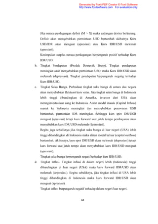 Generated by Foxit PDF Creator © Foxit Software
                                    http://www.foxitsoftware.com For evaluation only.




     Jika neraca perdagangan defisit (M > X) maka cadangan devisa berkurang.
     Defisit akan menyebabkan permintaan USD bertambah akibatnya Kurs
     USD/IDR akan menguat (apresiasi) atau Kurs IDR/USD melemah
     (apresiasi).
     Kesimpulan surplus neraca perdagangan berpengaruh positif terhadap Kurs
     IDR/USD.
b.   Tingkat Pendapatan (Produk Domestik Bruto). Tingkat pendapatan
     meningkat akan menyebabkan permintaan USD, maka Kurs IDR/USD akan
     melemah (depresiasi). Tingkat pendapatan berpengaruh negatig terhadap
     Kurs IDR/USD.
c.   Tingkat Suku Bunga. Perbedaan tingkat suku bunga di antara dua negara
     akan menyebabkan fluktuasi kurs valas. Jika tingkat suku bunga di Indonesia
     lebih   tinggi dibandingkan    di Amerika, investor dari USA akan
     mennginvestasikan uang ke Indonesia. Aliran modal masuk (Capital Inflow)
     masuk ke Indonesia meningkat dan menyebabkan penawaran USD
     bertambah, permintaan IDR meningkat. Sehingga kurs spot IDR/USD
     menguat (apresiasi) tetapi kurs forward saat jatuh tempo pembayaran akan
     menyebabkan kurs IDR/USD melemah (depresiasi).
     Begitu juga sebaliknya jika tingkat suku bunga di luar negeri (USA) lebih
     tinggi dibandingkan di Indonesia maka aliran modal keluar (capital outflow)
     bertambah. Akibatnya, kurs spot IDR/USD akan melemah (depresiasi) tetapi
     kurs forward saat jatuh tempo akan menyebabkan kurs IDR/USD menguat
     (apresiasi).
     Tingkat suku bunga berpengaruh negatif terhadap kurs IDR/USD.
d.   Tingkat Inflasi. Tingkat inflasi di dalam negeri lebih (Indonesia) tinggi
     dibandingkan di luar negeri (USA) maka kurs forward IDR/USD akan
     melemah (depresiasi). Begitu sebaliknya, jika tingkat inflasi di USA lebih
     tinggi dibandingkan di Indonesia maka kurs forward IDR/USD akan
     menguat (apresiasi).
     Tingkat inflasi berpengaruh negatif terhadap dalam negeri/luar negeri.


                                     68
 