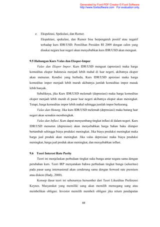 Generated by Foxit PDF Creator © Foxit Software
                                      http://www.foxitsoftware.com For evaluation only.




    e.   Ekspektasi, Spekulasi, dan Rumor.
         Ekspektasi, spekulasi, dan Rumor bisa berpengaruh positif atau negatif
         terhadap kurs IDR/USD. Pemilihan Presiden RI 2009 dengan calon yang
         disukai negara luar negeri akan menyebabkan kurs IDR/USD akan menguat.


9.5 Hubungan Kurs Valas dan Ekspor-Impor
     Valas dan Ekspor Impor. Kurs IDR/USD menguat (apresiasi) maka harga
komoditas ekspor Indonesia menjadi lebih mahal di luar negeri, akibatnya ekspor
akan menurun. Kondisi yang berbeda, Kurs IDR/USD apresiasi maka harga
komoditas impor menjadi lebih murah akibatnya jumlah komoditas impor masuk
lebih banyak.
     Sebaliknya, jika Kurs IDR/USD melemah (depresiasi) maka harga komoditas
ekspor menjadi lebih murah di pasar luar negeri akibatnya ekspor akan meningkat.
Tetapi, harga komoditas impor lebih mahal sehingga jumlah impor berkurang.
     Valas dan Hutang. Jika kurs IDR/USD melemah (depresiasi) maka hutang luar
negeri akan semakin membengkak.
     Valas dan Inflasi. Kurs dapat menyumbang tingkat inflasi di dalam negeri. Kurs
IDR/USD menurun (depresiasi) akan menyebabkan harga bahan baku diimpor
bertambah sehingga biaya produksi meningkat. Jika biaya produksi meningkat maka
harga jual produk akan meningkat. Jika valas depresiasi maka biaya produksi
meningkat, harga jual produk akan meningkat, dan menyebabkan inflasi.


9.6 Teori Interest Rate Parity
     Teori ini menjelaskan perbedaan tingkat suku bunga antar negara sama dengan
perubahan kurs. Teori IRP menyatakan bahwa perbedaan tingkat bunga (sekuritas)
pada pasar uang internasional akan cenderung sama dengan forward rate premium
atau diskon (Hady, 2000).
     Konsep dasar teori ini sebenarnya bersumber dari Teori Likuiditas Preferensi
Keynes. Masyarakat yang memiliki uang akan memilih memegang uang atau
membelikan obligasi. Investor memilih membeli obligasi jika return pendapatan


                                        69
 