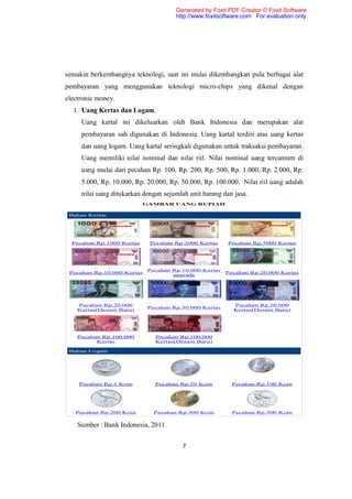 Generated by Foxit PDF Creator © Foxit Software
                                      http://www.foxitsoftware.com For evaluation only.




semakin berkembangnya teknologi, saat ini mulai dikembangkan pula berbagai alat
pembayaran yang menggunakan teknologi micro-chips yang dikenal dengan
electronic money.
  1. Uang Kertas dan Logam.
     Uang kartal ini dikeluarkan oleh Bank Indonesia dan merupakan alat
     pembayaran sah digunakan di Indonesia. Uang kartal terdiri atas uang kertas
     dan uang logam. Uang kartal seringkali digunakan untuk traksaksi pembayaran.
     Uang memiliki nilai nominal dan nilai riil. Nilai nominal uang tercantum di
     uang mulai dari pecahan Rp. 100, Rp. 200, Rp. 500, Rp. 1.000, Rp. 2.000, Rp.
     5.000, Rp. 10.000, Rp. 20.000, Rp. 50.000, Rp. 100.000. Nilai riil uang adalah
     nilai uang ditukarkan dengan sejumlah unit barang dan jasa.
                            GAMBAR UANG RUPIAH

 Bahan Kertas




  Pecahan Rp.1000 Kertas     Pecahan Rp.2000 Kertas      Pecahan Rp.5000 Kertas




                             Pecahan Rp.10.000 Kertas
 Pecahan Rp.10.000 Kertas                               Pecahan Rp.20.000 Kertas
                                     upgrade




    Pecahan Rp.20.000                                      Pecahan Rp.50.000
                             Pecahan Rp.50.000 Kertas
    Kertas(Desain Baru)                                    Kertas(Desain Baru)




    Pecahan Rp.100.000         Pecahan Rp.100.000
          Kertas               Kertas(Desain Baru)

 Bahan Logam




    Pecahan Rp.1 Koin          Pecahan Rp.50 Koin         Pecahan Rp.100 Koin




   Pecahan Rp.200 Koin         Pecahan Rp.500 Koin        Pecahan Rp.500 Koin


    Sumber : Bank Indonesia, 2011.


                                        7
 
