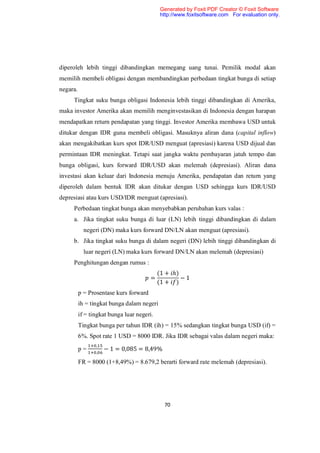 Generated by Foxit PDF Creator © Foxit Software
                                            http://www.foxitsoftware.com For evaluation only.




diperoleh lebih tinggi dibandingkan memegang uang tunai. Pemilik modal akan
memilih membeli obligasi dengan membandingkan perbedaan tingkat bunga di setiap
negara.
     Tingkat suku bunga obligasi Indonesia lebih tinggi dibandingkan di Amerika,
maka investor Amerika akan memilih menginvestasikan di Indonesia dengan harapan
mendapatkan return pendapatan yang tinggi. Investor Amerika membawa USD untuk
ditukar dengan IDR guna membeli obligasi. Masuknya aliran dana (capital inflow)
akan mengakibatkan kurs spot IDR/USD menguat (apresiasi) karena USD dijual dan
permintaan IDR meningkat. Tetapi saat jangka waktu pembayaran jatuh tempo dan
bunga obligasi, kurs forward IDR/USD akan melemah (depresiasi). Aliran dana
investasi akan keluar dari Indonesia menuju Amerika, pendapatan dan return yang
diperoleh dalam bentuk IDR akan ditukar dengan USD sehingga kurs IDR/USD
depresiasi atau kurs USD/IDR menguat (apresiasi).
     Perbedaan tingkat bunga akan menyebabkan perubahan kurs valas :
     a. Jika tingkat suku bunga di luar (LN) lebih tinggi dibandingkan di dalam
            negeri (DN) maka kurs forward DN/LN akan menguat (apresiasi).
     b. Jika tingkat suku bunga di dalam negeri (DN) lebih tinggi dibandingkan di
            luar negeri (LN) maka kurs forward DN/LN akan melemah (depresiasi)
     Penghitungan dengan rumus :
                                            (1 + ℎ)
                                        =           −1
                                            (1 + )
          p = Prosentase kurs forward
          ih = tingkat bunga dalam negeri
          if = tingkat bunga luar negeri.
          Tingkat bunga per tahun IDR (ih) = 15% sedangkan tingkat bunga USD (if) =
          6%. Spot rate 1 USD = 8000 IDR. Jika IDR sebagai valas dalam negeri maka:
                 ,
          p=     ,
                     − 1 = 0,085 = 8,49%

          FR = 8000 (1+8,49%) = 8.679,2 berarti forward rate melemah (depresiasi).




                                              70
 