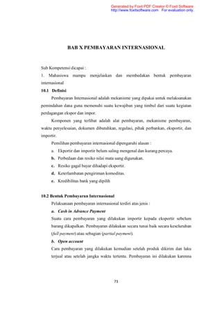 Generated by Foxit PDF Creator © Foxit Software
                                          http://www.foxitsoftware.com For evaluation only.




                BAB X PEMBAYARAN INTERNASIONAL


Sub Kompetensi dicapai :
1. Mahasiswa mampu          menjelaskan dan membedakan bentuk pembayaran
internasional
10.1 Definisi
      Pembayaran Internasional adalah mekanisme yang dipakai untuk melaksanakan
pemindahan dana guna memenuhi suatu kewajiban yang timbul dari suatu kegiatan
perdagangan ekspor dan impor.
      Komponen yang terlibat adalah alat pembayaran, mekanisme pembayaran,
waktu penyelesaian, dokumen dibutuhkan, regulasi, pihak perbankan, eksportir, dan
importir.
      Pemilihan pembayaran internasional dipengaruhi alasan :
      a. Ekportir dan importir belum saling mengenal dan kurang percaya.
      b. Perbedaan dan resiko nilai mata uang digunakan.
      c. Resiko gagal bayar dihadapi eksportir.
      d. Keterlambatan pengiriman komoditas.
      e. Kredibilitas bank yang dipilih


10.2 Bentuk Pembayaran Internasional
      Pelaksanaan pembayaran internasional terdiri atas jenis :
      a. Cash in Advance Payment
      Suatu cara pembayaran yang dilakukan importir kepada eksportir sebelum
      barang dikapalkan. Pembayaran dilakukan secara tunai baik secara keseluruhan
      (full payment) atau sebagian (partial payment).
      b. Open account
      Cara pembayaran yang dilakukan kemudian setelah produk dikirim dan laku
      terjual atau setelah jangka waktu tertentu. Pembayaran ini dilakukan karenna




                                           73
 