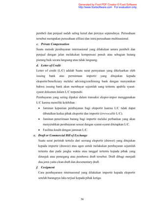 Generated by Foxit PDF Creator © Foxit Software
                                   http://www.foxitsoftware.com For evaluation only.




 pembeli dan penjual sudah saling kenal dan percaya sepenuhnya. Perusahaan
 tersebut merupakan perusahaan afiliasi dan intra perusahaan multinasional.
 c. Private Compensation
 Suatu metode pembayaran internasional yang dilakukan antara pembeli dan
 penjual dengan jalan melakukan kompensasi penuh atau sebagian hutang
 piutang baik secara langsung atau tidak langsung.
 d. Letter of Credit
 Letter of credit (L/C) adalah Suatu surat pernyataan yang dikeluarkan oleh
 issuing    bank    atas   permintaan     importir      yang   ditujukan   kepada
 eksportir/beneficiary melalui advising/confirming bank dengan menyatakan
 bahwa issuing bank akan membayar sejumlah uang tertentu apabila syarat-
 syarat dokumen dalam L/C terpenuhi.
 Pembayaran yang sering dipakai dalam transaksi ekspor-impor menggunakan
 L/C karena memiliki kelebihan :
      Jaminan kepastian pembayaran bagi eksportir karena L/C tidak dapat
       dibatalkan kedua pihak eksportir dan importir (irrevocable L/C).
      Jaminan penerimaan barang bagi importir melalui perbankan yang akan
       menyerahkan pembayaran sesuai dengan syarat-syarat ditetapkan L/C.
      Fasilitas kredit dengan jaminan L/C.
e. Draft or Commercial Bill of Exchange
   Suatu surat perintah tertulis dari seorang eksportir (drawer) yang ditujukan
   kepada importir (drawee) atau agen untuk melakukan pembayaran sejumlah
   tertentu dan pada jangka waktu atau tanggal tertentu kepada pihak yang
   ditunjuk atau pemegang atau pembawa draft tersebut. Draft dibagi menjadi
   dua jenis yaitu clean draft dan documentary draft.
 f. Cosigment
   Cara pembayarann internasional yang dilakukan importir kepada eksportir
   setelah barangnya laku terjual kepada pihak ketiga.




                                     74
 