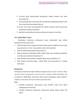Generated by Foxit PDF Creator © Foxit Software
                                        http://www.foxitsoftware.com For evaluation only.




     8. Advising Bank menyelesaikan pembayaran kepada eksportir atas dasar
        penyerahan BL.
     9. Advising Bank akan meneruskan BL dan dokumen pendukung kepada Issuing
        Bank untuk diteruskan kepada importir.
     10. Issuing Bank akan menyampaikan BL kepada importir untuk penyelesaian
        pengeluaran barang di pelabuhan.
     11. Importir menyelesaikan pelunasan pembayaran dengan Issuing Bank.


10.4 Pihak-Pihak Terkait
       Berdasarkan mekanisme pembayaran diatas, pihak-pihak yang terlibat
pembayaran internasional yaitu :
a.   Eksportir (Beneficiary) sebagai Penyedia barang dan jasa (supplier) di luar negeri
     yang menerima L/C dari Issuing Bank melalui Advising Bank.
b.   Importir adalah pihak pembeli barang dan jasa
c.   Bank Penegosiasi (Negotiating Bank) adalah Bank yang melakukan pembelian
     wesel dan atau dokumen berdasarkan L/C.
d.   Bank Penerbit (Issuing Bank) merupakan Bank yang menerbitkan L/C.
e.   Bank Penerus (Advising Bank) adalah Bank yang meneruskan L/C kepada
     Beneficiary.


Rangkuman
Pembayaran internasional dapat dilakukan dengan metode Advance Payment, Open
Account, Private Compensation, Letter of Credit, Commercial Bill of Exchange, dan
Consignment. Pihak-pihak yang terkait dalam proses pembayaran adalah eksportir,
importir, issuing bank, advising bank dan negotiating bank.
Soal
     1. Sebutkan pembayaran internasional yang memiliki resiko kecil dalam
        perdagangan internasional?
     2. Jelaskan mekanisme pembayaran internasional dengan adanya ekspor dan
        impor!


                                           76
 