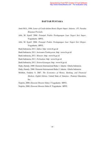 Generated by Foxit PDF Creator © Foxit Software
                                       http://www.foxitsoftware.com For evaluation only.




                             DAFTAR PUSTAKA


Amir M.S., 1996. Letter of Credit dalam Bisnis Ekspor Impor. Jakarta : PT. Pustaka
           Binaman Presindo.
Arbi, M. Syarif. 2004. Petunjuk Praktis Perdagangan Luar Negeri Seri Impor.
           Yogyakarta : BPFE.
Arbi, M. Syarif. 2004. Petunjuk Praktis Perdagangan Luar Negeri Seri Ekspor.
           Yogyakarta : BPFE.
Bank Indonesia, 2011. Inflasi. http : www.bi.go.id
Bank Indonesia, 2011. Instrumen Pembayaran. http : www.bi.go.id
Bank indonesia, 2011. Moneter. http : www.bi.go.id
Bank Indonesia, 2011. Perbankan. http : www.bi.go.id
Bank Indonesia, 2011. Sistem Keuangan. http : www.bi.go.id
Hady, Hamdy. 2000. Ekonomi Internasional Buku 1. Jakarta : Ghalia Indonesia.
Hady, Hamdy. 2000. Ekonomi Internasional Buku 2. Jakarta : Ghalia Indonesia
Mishkin, Frederic S. 2007. The Economics of Money, Banking, and Financial
           Markets. Eighth Edition. United State of America : Pearson Education,
           Inc.
Nopirin, 2000. Ekonomi Moneter Buku I. Yogyakarta : BPFE.
Nopirin, 2000. Ekonomi Moneter Buku II. Yogyakarta : BPFE.




                                         77
 