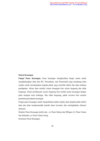Generated by Foxit PDF Creator © Foxit Software
                                        http://www.foxitsoftware.com For evaluation only.




Sistem Keuangan
Fungsi Pasar Keuangan. Pasar keuangan menghasilkan fungsi utama untuk
menghubungkan dana dari RT, Perusahaan, dan Pemerintah yang menabung dana
surplus untuk meminjamkan kepada pihak yang memiliki defisit dan dana terbatas
pendapatan. Aliran dana melalui sistem keuangan bisa secara langsung dan tidak
langsung. Aliran pembiayaan secara langsung bisa melalui pasar keuangan dengan
jalan menjual surat berharga. Jika tidak langsung, pihak investor bisa melalui
perantara perusahaan keuangan.
Fungsi pasar keuangan untuk menjembatani pihak surplus dana kepada pihak defisit
dana dan akan mempermudah transfer dana investasi, dan meningkatkan efisiensi
ekonomi.
Struktur Pasar Keuangan terdiri atas : a). Pasar Saham dan Obligasi, b). Pasar Utama
dan Sekunder, c). Pasar Valuta Asing.
Instrumen Pasar Keuangan.


                                         78
 