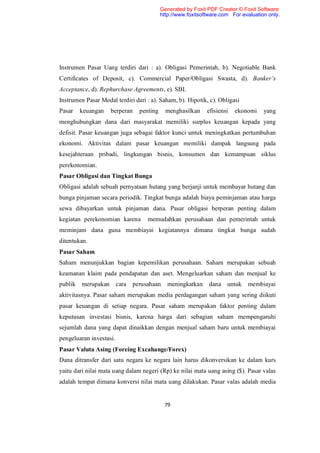 Generated by Foxit PDF Creator © Foxit Software
                                          http://www.foxitsoftware.com For evaluation only.




Instrumen Pasar Uang terdiri dari : a). Obligasi Pemerintah, b). Negotiable Bank
Certificates of Deposit, c). Commercial Paper/Obligasi Swasta, d). Banker’s
Acceptance, d). Rephurchase Agreements, e). SBI.
Instrumen Pasar Modal terdiri dari : a). Saham, b). Hipotik, c). Obligasi
Pasar    keuangan   berperan    penting     menghasilkan     efisiensi   ekonomi    yang
menghubungkan dana dari masyarakat memiliki surplus keuangan kepada yang
defisit. Pasar keuangan juga sebagai faktor kunci untuk meningkatkan pertumbuhan
ekonomi. Aktivitas dalam pasar keuangan memiliki dampak langsung pada
kesejahteraan pribadi, lingkungan bisnis, konsumen dan kemampuan siklus
perekonomian.
Pasar Obligasi dan Tingkat Bunga
Obligasi adalah sebuah pernyataan hutang yang berjanji untuk membayar hutang dan
bunga pinjaman secara periodik. Tingkat bunga adalah biaya peminjaman atau harga
sewa dibayarkan untuk pinjaman dana. Pasar obligasi berperan penting dalam
kegiatan perekonomian karena       memudahkan perusahaan dan pemerintah untuk
meminjam dana guna membiayai kegiatannya dimana tingkat bunga sudah
ditentukan.
Pasar Saham
Saham menunjukkan bagian kepemilikan perusahaan. Saham merupakan sebuah
keamanan klaim pada pendapatan dan aset. Mengeluarkan saham dan menjual ke
publik   merupakan cara perusahaan           meningkatkan     dana untuk     membiayai
aktivitasnya. Pasar saham merupakan media perdagangan saham yang sering diikuti
pasar keuangan di setiap negara. Pasar saham merupakan faktor penting dalam
keputusan investasi bisnis, karena harga dari sebagian saham mempengaruhi
sejumlah dana yang dapat dinaikkan dengan menjual saham baru untuk membiayai
pengeluaran investasi.
Pasar Valuta Asing (Foreing Excahange/Forex)
Dana ditransfer dari satu negara ke negara lain harus dikonversikan ke dalam kurs
yaitu dari nilai mata uang dalam negeri (Rp) ke nilai mata uang asing ($). Pasar valas
adalah tempat dimana konversi nilai mata uang dilakukan. Pasar valas adalah media


                                           79
 