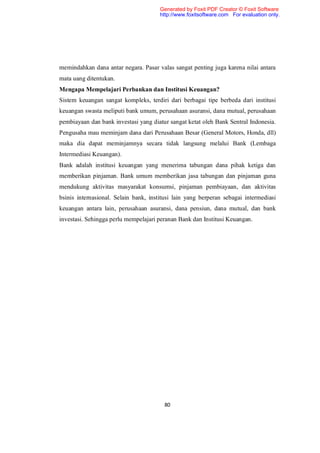 Generated by Foxit PDF Creator © Foxit Software
                                       http://www.foxitsoftware.com For evaluation only.




memindahkan dana antar negara. Pasar valas sangat penting juga karena nilai antara
mata uang ditentukan.
Mengapa Mempelajari Perbankan dan Institusi Keuangan?
Sistem keuangan sangat kompleks, terdiri dari berbagai tipe berbeda dari institusi
keuangan swasta meliputi bank umum, perusahaan asuransi, dana mutual, perusahaan
pembiayaan dan bank investasi yang diatur sangat ketat oleh Bank Sentral Indonesia.
Pengusaha mau meminjam dana dari Perusahaan Besar (General Motors, Honda, dll)
maka dia dapat meminjamnya secara tidak langsung melalui Bank (Lembaga
Intermediasi Keuangan).
Bank adalah institusi keuangan yang menerima tabungan dana pihak ketiga dan
memberikan pinjaman. Bank umum memberikan jasa tabungan dan pinjaman guna
mendukung aktivitas masyarakat konsumsi, pinjaman pembiayaan, dan aktivitas
bsinis internasional. Selain bank, institusi lain yang berperan sebagai intermediasi
keuangan antara lain, perusahaan asuransi, dana pensiun, dana mutual, dan bank
investasi. Sehingga perlu mempelajari peranan Bank dan Institusi Keuangan.




                                        80
 