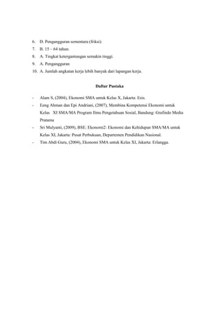 6. D. Pengangguran sementara (friksi).
7. B. 15 – 64 tahun.
8. A. Tingkat ketergantungan semakin tinggi.
9. A. Pengangguran
10. A. Jumlah angkatan kerja lebih banyak dari lapangan kerja.


                                   Daftar Pustaka

-   Alam S, (2004), Ekonomi SMA untuk Kelas X, Jakarta: Esis.
-   Eeng Ahman dan Epi Andriani, (2007), Membina Kompetensi Ekonomi untuk
    Kelas XI SMA/MA Program Ilmu Pengetahuan Sosial, Bandung: Grafindo Media
    Pratama
-   Sri Mulyanti, (2009), BSE: Ekonomi2: Ekonomi dan Kehidupan SMA/MA untuk
    Kelas XI, Jakarta: Pusat Perbukuan, Departemen Pendidikan Nasional.
-   Tim Abdi Guru, (2004), Ekonomi SMA untuk Kelas XI, Jakarta: Erlangga.
 