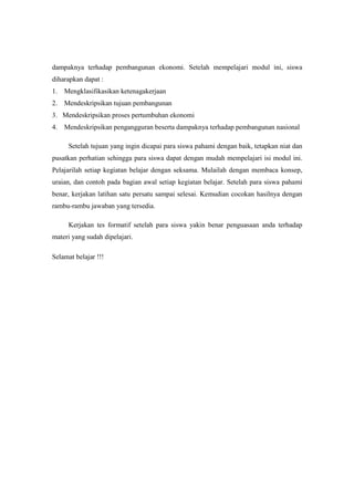 dampaknya terhadap pembangunan ekonomi. Setelah mempelajari modul ini, siswa
diharapkan dapat :
1. Mengklasifikasikan ketenagakerjaan
2. Mendeskripsikan tujuan pembangunan
3. Mendeskripsikan proses pertumbuhan ekonomi
4. Mendeskripsikan pengangguran beserta dampaknya terhadap pembangunan nasional

      Setelah tujuan yang ingin dicapai para siswa pahami dengan baik, tetapkan niat dan
pusatkan perhatian sehingga para siswa dapat dengan mudah mempelajari isi modul ini.
Pelajarilah setiap kegiatan belajar dengan seksama. Mulailah dengan membaca konsep,
uraian, dan contoh pada bagian awal setiap kegiatan belajar. Setelah para siswa pahami
benar, kerjakan latihan satu persatu sampai selesai. Kemudian cocokan hasilnya dengan
rambu-rambu jawaban yang tersedia.

      Kerjakan tes formatif setelah para siswa yakin benar penguasaan anda terhadap
materi yang sudah dipelajari.

Selamat belajar !!!
 