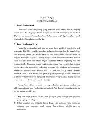 Kegiatan Belajar
                                 KETENAGAKERJAAN

1. Pengertian Penduduk

       Penduduk adalah orang-orang yang mendiami suatu tempat baik di kampung,
negara, pulau dan sebagainya. Dalam menganalisis masalah ketenagakerjaan, penduduk
dikelompokan ke dalam “tenaga kerja” dan “bukan tenaga kerja” diperhitungkan. Jumlah
penduduk diperhitungkan sebagai berikut:

2. Pengertian Tenaga Kerja

      Tenaga kerja merupakan salah satu dari empat faktor produksi yang dimiliki oleh
masyarakat. Dua faktor produksi yang lain adalah sumber daya alam dan modal. Orang
yang tergolong tenaga kerja adalah penduduk yang masuk dalam batas usia kerja dan
berperan dalam proses produksi barang atau jasa untuk memenuhi kebutuhan manusia.
Batas usia kerja antara satu negara dengan negara lain berbeda, tergantung pada latar
belakang kondisi khususnya kondisi perekonomian negara yang bersangkutan. Semakin
maju perekonomian suatu negara maka pada umumnya batas usia kerja penduduk negara
tersebut juga semakin tinggi. Menurut BPS 1998, batas usia kerja penduduk Indonesia
adalah 10 tahun ke atas. Setelah ditetapkan program wajib belajar 9 tahun, maka batas
usia kerja di Indonesia diubah menjadi 15 tahun keatas. Jadi penduduk Indonesia di luar
ketentuan usia tersebut tidak termasuk usia kerja.

      Tenaga kerja adalah penduduk yang siap melakukan pekerjaan, penduduk yang
telah memasuki usia kerja (working age population). Pada dasarnya tenaga kerja ada dua
macam, yaitu sebagai berikut:

1.   Angkatan kerja (labour force) yaitu golongan yang bekerja dan golongan
     penganggur pencari kerja.
2.   Bukan angkatan kerja (potential labour force) yaitu golongan yang bersekolah,
     golongan yang mengurus rumah tangga, dan golongan lain-lain penerima
     pendapatan.
 