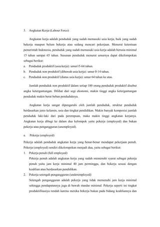 3. Angkatan Kerja (Labour Force)

     Angkatan kerja adalah penduduk yang sudah memasuki usia kerja, baik yang sudah
bekerja maupun belum bekerja atau sedang mencari pekerjaan. Menurut ketentuan
pemerintah Indonesia, penduduk yang sudah memasuki usia kerja adalah berusia minimal
15 tahun sampai 65 tahun. Susunan penduduk menurut umurnya dapat dikelompokan
sebagai berikut:
a.   Penduduk produktif (usia kerja): umur15-64 tahun.
b. Penduduk non produktif (dibawah usia kerja): umur 0-14 tahun.
c.   Penduduk non produktif (diatas usia kerja): umur 64 tahun ke atas.

     Jumlah penduduk non produktif dalam setiap 100 orang penduduk produktif disebut
angka ketergantungan. Dilihat dari segi ekonomi, makin tinggi angka ketergantungan
penduduk makin berat beban penduduknya.

     Angkatan kerja sangat dipengaruhi oleh jumlah penduduk, struktur penduduk
berdasarkan jenis kelamin, usia dan tingkat pendidikan. Makin banyak komposisi jumlah
penduduk laki-laki dari pada perempuan, maka makin tinggi angkatan kerjanya.
Angkatan kerja dibagi ke dalam dua kelompok yaitu pekerja (employed) dan bukan
pekerja atau pengangguran (unemployed).

a.   Pekerja (employed)

Pekerja adalah penduduk angkatan kerja yang benar-benar mendapat pekerjaan penuh.
Pekerja (employed) sendiri dikelompokan menjadi dua, yaitu sebagai berikut:
1. Pekerja penuh (full employed)
     Pekerja penuh adalah angkatan kerja yang sudah memenuhi syarat sebagai pekerja
     penuh yaitu jam kerja minimal 40 jam perminggu, dan bekerja sesuai dengan
     keahlian atau berdasarkan pendidikan.
2. Pekerja setengah pengangguran (underemployed)
     Setengah pengangguran adalah pekerja yang tidak memenuhi jam kerja minimal
     sehingga pendapatannya juga di bawah standar minimal. Pekerja seperti ini tingkat
     produktifitasnya rendah karena mereka bekerja bukan pada bidang keahliannya dan
 