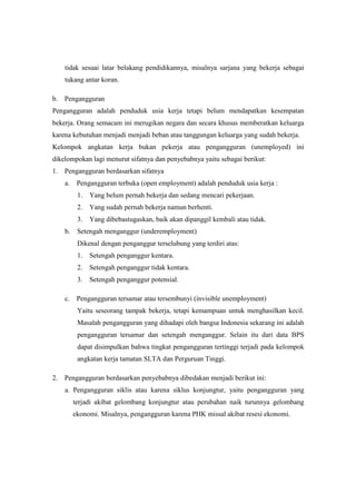 tidak sesuai latar belakang pendidikannya, misalnya sarjana yang bekerja sebagai
    tukang antar koran.

b. Pengangguran
Pengangguran adalah penduduk usia kerja tetapi belum mendapatkan kesempatan
bekerja. Orang semacam ini merugikan negara dan secara khusus memberatkan keluarga
karena kebutuhan menjadi menjadi beban atau tanggungan keluarga yang sudah bekerja.
Kelompok angkatan kerja bukan pekerja atau pengangguran (unemployed) ini
dikelompokan lagi menurut sifatnya dan penyebabnya yaitu sebagai berikut:
1. Pengangguran berdasarkan sifatnya
    a.    Pengangguran terbuka (open employment) adalah penduduk usia kerja :
          1.   Yang belum pernah bekerja dan sedang mencari pekerjaan.
          2.   Yang sudah pernah bekerja namun berhenti.
          3.   Yang dibebastugaskan, baik akan dipanggil kembali atau tidak.
    b.    Setengah menganggur (underemployment)
          Dikenal dengan penganggur terselubung yang terdiri atas:
          1.   Setengah penganggur kentara.
          2.   Setengah penganggur tidak kentara.
          3.   Setengah penganggur potensial.

    c.    Pengangguran tersamar atau tersembunyi (invisible unemployment)
          Yaitu seseorang tampak bekerja, tetapi kemampuan untuk menghasilkan kecil.
          Masalah pengangguran yang dihadapi oleh bangsa Indonesia sekarang ini adalah
          pengangguran tersamar dan setengah menganggur. Selain itu dari data BPS
          dapat disimpulkan bahwa tingkat pengangguran tertinggi terjadi pada kelompok
          angkatan kerja tamatan SLTA dan Perguruan Tinggi.

2. Pengangguran berdasarkan penyebabnya dibedakan menjadi berikut ini:
    a. Pengangguran siklis atau karena siklus konjungtur, yaitu pengangguran yang
         terjadi akibat gelombang konjungtur atau perubahan naik turunnya gelombang
         ekonomi. Misalnya, pengangguran karena PHK missal akibat resesi ekonomi.
 