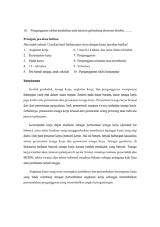 10.    Pengangguran akibat perubahan naik turunya gelombang ekonomi disebut……..

Petunjuk jawaban latihan
Jika sudah selesai. Cocokan hasil latihan para siswa dengan kunci jawaban berikut!
1. Angkatan kerja                       6. Umur 0-14 tahun, dan umur diatas 64 tahun
2. Kesempatan kerja                     7. Pengangguran
3. Padat karya                          8. Penganggura tersamar atau tersmbunyi
4. 15 – 64 tahun                        9. Voluntary
5. Ibu rumah tangga, anak sekolah       10. Pengangguran siklis/konjungtur

Rangkuman

      Jumlah penduduk, tenaga kerja, angkatan kerja, dan pengangguran mempunyai
hubungan yang erat dalam suatu negara. Seperti pada pasar barang, pasar tenaga kerja
juga terdiri atas permintaan dan penawaran tenaga kerja. Permintaan tenaga kerja berasal
dari dari permintaan perusahaan, baik pemerintah maupun swasta terhadap tenaga kerja.
Sebaliknya, penawaran tenaga kerja berasal dari penawaran orang perorang atau individu
pencari pekerjaan.

      Kesempatan kerja dapat diartikan sebagai permintaan tenaga kerja (demand for
labour), yaitu suatu keadaan yang menggambarkan tersedianya lapangan kerja yang siap
didisi oleh para penawar kerja (pencari kerja). Hal ini berarti, terjadi hubungan kausalitas
antara permintaan tenaga kerja dan penawaran tenaga kerja. Sebagai gambaran, di
Indonesia terdapat banyak tenaga kerja karena jumlah penduduk yang banyak. Tenaga
kerja tersebut akan mencari pekerjaan di sector formal, misalnya instansi pemerintah dan
BUMN, sektor swasta, dan sektor informal misalnya bekerja sebagai pedagang kaki lima
atau pembantu rumah tangga.

      Angkatan kerja yang terus meningkat jumlahnya dan pertumbuhan kesempatan kerja
yang tidak seimbang dengan pertumbuhan angkatan kerja sehingga menimbulkan
permasalahan pengangguran yang menimbulkan angka ketergantungan.
 