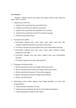 Tes Formatif 1

     Petunjuk : Pilihlah jawaban yang paling tepat dengan memberi tanda silang (X)
huruf A,B, C, D, dan E!

1. Angkatan kerja terdiri dari…..
     a. Angkatan kerja yang bekerja dan yang tidak bekerja
     b. Penduduk yang bekerja dan angkatan yang bekerja
     c. Angkatan kerja yang bekerja dan penduduk di luar usia kerja
     d. Angkatan kerja yang bekerja minimal 35 jam dalam seminggu
     e. Penduduk yang mampu bekerja

2. Kesempatan kerja adalah………
     a. Ketersediaan lapangan kerja untuk setiap warga negara yang telah lulus
       mengikuti pendidikan dan latihan pada Balai Latihan Kerja.
     b. Tersedianya lapangan kerja bagi angkatan kerja yang membutuhkan pekerjaan.
     c. Ketersediaan lapangan kerja bagi semua warga negara Indonesia dengan
       penghasilan yang tinggi.
     d. Tersedianya lapangan kerja bagi bukan angkatan kerja yang membutuhkan
       pekerjaan.
     e. Tersedianya lapangan kerja yang mudah diperoleh.

3. Penganggur terselubung adalah……..
     a. Mereka yang bekerja selama satu minggu sebelum pencacahan.
     b. Mereka yang tidak bekerja selama satu minggu sebelum pencacahan
     c. Mereka yang bekerja kurang dari 35 jam setiap minggunya.
     d. Mereka yang bekeja kurang dari seminggu setiap bulannya.
     e. Mereka yang tidak bekerja.

4.   Perbandingan antara jumlah angkatan kerja dengan penduduk usia kerja akan
     menggambarkan…..
     a. Tingkat partisipasi penduduk usia kerja.
     b. Tingkat partisipasi penduduk laki-laki dan wanita dalam pembangunan.
     c. Tingkat pengangguran terbuka di suatu negara.
 