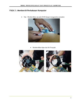 MODUL PENYELENGGARAAN DAN PENGGUNAAN KOMPUTER
11
FASA 3 : Membersih Perkakasan Komputer
 Tips : Membersihkan cip pada RAM dengan menggunakan pemadam
 Membersihkan kipas dan Siri Penyejuk
 