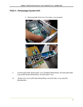 MODUL PENYELENGGARAAN DAN PENGGUNAAN KOMPUTER
13
FASA 4 : Pemasangan System Unit
 Memasang balik Motherboard ke dalam casing komputer
i) Laraskan papan induk dengan tapak casing. Kenalpastilubang-lubang skru pada papan induk
yang sepadan dengan lubang-lubang skru pada tapak casing.
ii) Skrukan metal stand-off ke dalam lubang-lubang skru pada tapak casing yang telah
dikenalpastikan .
 
