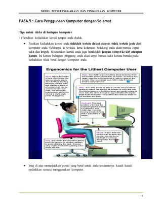 MODUL PENYELENGGARAAN DAN PENGGUNAAN KOMPUTER
17
FASA 5 : Cara Penggunaan Komputer dengan Selamat
Tips untuk rileks di hadapan komputer
1) Betulkan kedudukan kerusi tempat anda duduk.
 Pastikan kedudukan kerusi anda tidaklah terlalu dekat ataupun tidak terlalu jauh dari
komputer anda. Sekiranya ia berlaku, lama kelamaan belakang anda akan merasa cepat
sakit dan lenguh. Kedudukan kerusi anda juga hendaklah jangan senget ke kiri ataupun
kanan. Ini kerana bahagian pinggang anda akan cepat berasa sakit kerana berada pada
kedudukan tidak betul dengan komputer anda.
 Imej di atas menunjukkan posisi yang betul untuk anda terutamanya kanak-kanak
praktikkan semasa menggunakan komputer.
 