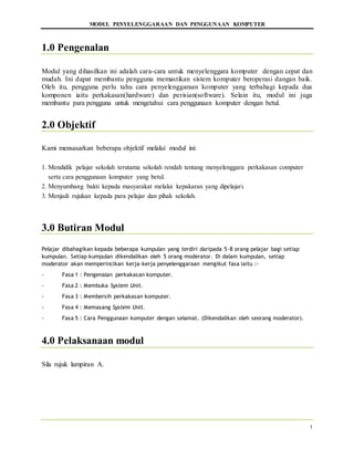 MODUL PENYELENGGARAAN DAN PENGGUNAAN KOMPUTER
1
1.0 Pengenalan
Modul yang dihasilkan ini adalah cara-cara untuk menyelenggara komputer dengan cepat dan
mudah. Ini dapat membantu pengguna memastikan sistem komputer beroperasi dangan baik.
Oleh itu, pengguna perlu tahu cara penyelenggaraan komputer yang terbahagi kepada dua
komponen iaitu perkakasan(hardware) dan perisian(software). Selain itu, modul ini juga
membantu para pengguna untuk mengetahui cara penggunaan komputer dengan betul.
2.0 Objektif
Kami mensasarkan beberapa objektif melalui modul ini:
1. Mendidik pelajar sekolah terutama sekolah rendah tentang menyelenggara perkakasan computer
serta cara penggunaan komputer yang betul.
2. Menyumbang bakti kepada masyarakat melalui kepakaran yang dipelajari.
3. Menjadi rujukan kepada para pelajar dan pihak sekolah.
3.0 Butiran Modul
Pelajar dibahagikan kepada beberapa kumpulan yang terdiri daripada 5-8 orang pelajar bagi setiap
kumpulan. Setiap kumpulan dikendalikan oleh 5 orang moderator. Di dalam kumpulan, setiap
moderator akan memperincikan kerja-kerja penyelenggaraan mengikut fasa iaitu :-
- Fasa 1 : Pengenalan perkakasan komputer.
- Fasa 2 : Membuka System Unit.
- Fasa 3 : Membersih perkakasan komputer.
- Fasa 4 : Memasang System Unit.
- Fasa 5 : Cara Penggunaan komputer dengan selamat. (Dikendalikan oleh seorang moderator).
4.0 Pelaksanaan modul
Sila rujuk lampiran A.
 
